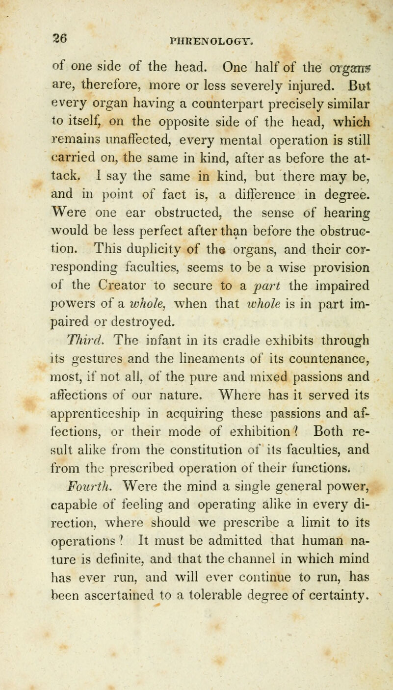 of one side of the head. One half of the organs are, therefore, more or less severely injured. But every organ having a counterpart precisely similar to itself, on the opposite side of the head, which remains unaffected, every mental operation is still carried on, the same in kind, after as before the at- tack. I say the same in kind, but there may be, and in point of fact is, a difference in degree. Were one ear obstructed, the sense of hearing would be less perfect after than before the obstruc- tion. This duplicity of the organs, and their cor- responding faculties, seems to be a wise provision of the Creator to secure to a part the impaired powers of a whole, when that whole is in part im- paired or destroyed. Third. The infant in its cradle exhibits through its gestures and the lineaments of its countenance, most, if not all, of the pure and mixed passions and affections of our nature. Where has it served its apprenticeship in acquiring these passions and af- fections, or their mode of exhibition? Both re- sult alike from the constitution of its faculties, and from the prescribed operation of their functions* Fourth. Were the mind a single general power, capable of feeling and operating alike in every di- rection, where should we prescribe a limit to its operations ! It must be admitted that human na- ture is definite, and that the channel in which mind has ever run, and will ever continue to run, has been ascertained to a tolerable degree of certainty.