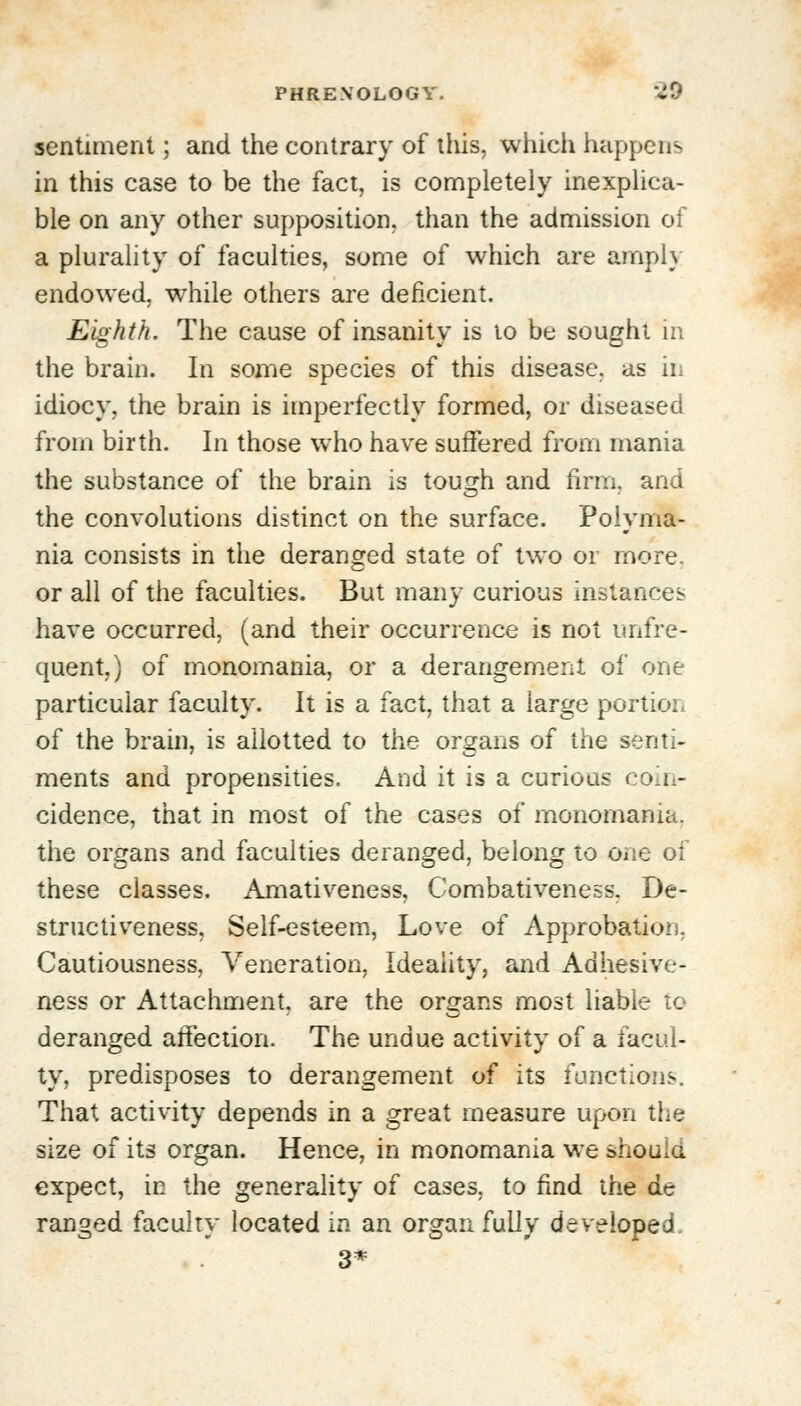 sentiment; and the contrary of this, which happens in this case to be the fact, is completely inexplica- ble on any other supposition, than the admission of a plurality of faculties, some of which are amply endowed, while others are deficient. Eighth. The cause of insanity is to be sought in the brain. In some species of this disease, as in idiocy, the brain is imperfectly formed, or diseased from birth. In those who have suffered from mania the substance of the brain is tough and firm, and the convolutions distinct on the surface. Polyma- nia consists in the deranged state of two or more. or all of the faculties. But many curious instances have occurred, (and their occurrence is not unfre- quent.) of monomania, or a derangement of one particular faculty. It is a fact, that a large portion of the brain, is allotted to the organs of the senti- ments and propensities. And it is a curious coin- cidence, that in most of the cases of monomania, the organs and faculties deranged, belong to one of these classes. Amativeness, Combativeness. De- structiveness, Self-esteem, Love of Approbation, Cautiousness, Veneration, Ideality, and Adhesive- ness or Attachment, are the organs most liable to deranged affection. The undue activity of a facul- ty, predisposes to derangement of its functions. That activity depends in a great measure upon the size of its organ. Hence, in monomania we should expect, in the generality of cases, to find the de ranged faculty located in an organ fully developed 3*