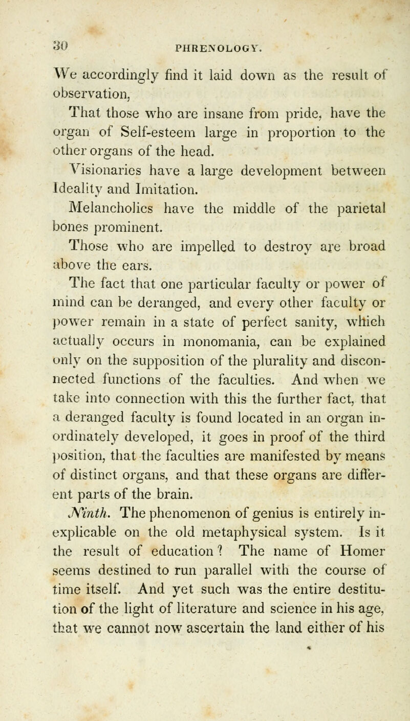 We accordingly find it laid down as the result of observation. That those who are insane from pride, have the organ of Self-esteem large in proportion to the other organs of the head. Visionaries have a large development between Ideality and Imitation. Melancholies have the middle of the parietal bones prominent. Those who are impelled to destroy are broad above the ears. The fact that one particular faculty or power of mind can be deranged, and every other faculty or power remain in a state of perfect sanity, which actually occurs in monomania, can be explained only on the supposition of the plurality and discon- nected functions of the faculties. And when we take into connection with this the further fact, that a deranged faculty is found located in an organ in- ordinately developed, it goes in proof of the third position, that the faculties are manifested by means of distinct organs, and that these organs are differ- ent parts of the brain. .Ninth. The phenomenon of genius is entirely in- explicable on the old metaphysical system. Is it the result of education 1 The name of Homer seems destined to run parallel with the course of time itself. And yet such was the entire destitu- tion of the light of literature and science in his age, that we cannot now ascertain the land either of his