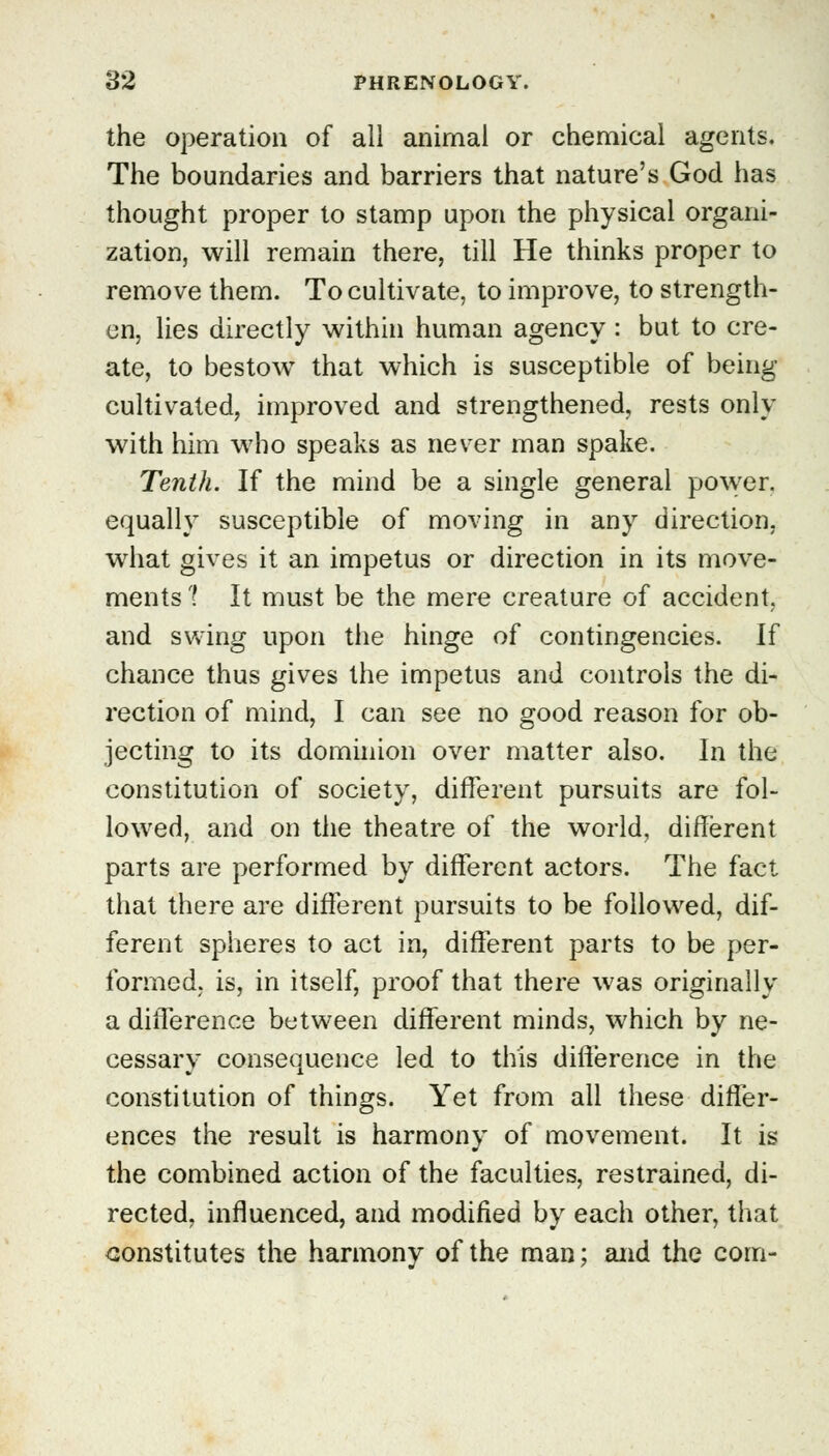 the operation of all animal or chemical agents. The boundaries and barriers that nature's God has thought proper to stamp upon the physical organi- zation, will remain there, till He thinks proper to remove them. To cultivate, to improve, to strength- en, lies directly within human agency : but to cre- ate, to bestow that which is susceptible of being- cultivated, improved and strengthened, rests only with him who speaks as never man spake. Tenth. If the mind be a single general power, equally susceptible of moving in any direction, what gives it an impetus or direction in its move- ments ? It must be the mere creature of accident, and swing upon the hinge of contingencies. If chance thus gives the impetus and controls the di- rection of mind, I can see no good reason for ob- jecting to its dominion over matter also. In the constitution of society, different pursuits are fol- lowed, and on the theatre of the world, different parts are performed by different actors. The fact that there are different pursuits to be followed, dif- ferent spheres to act in, different parts to be per- formed, is, in itself, proof that there was originally a difference between different minds, which by ne- cessary consequence led to this difference in the constitution of things. Yet from all these differ- ences the result is harmony of movement. It is the combined action of the faculties, restrained, di- rected, influenced, and modified by each other, that constitutes the harmony of the man; and the com-