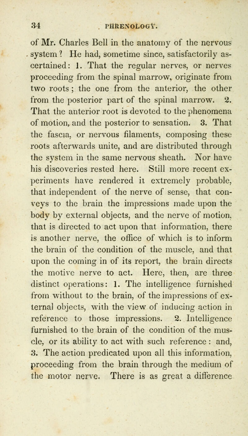 of Mr. Charles Bell in the anatomy of the nervous system ? He had, sometime since, satisfactorily as- certained: 1. That the regular nerves, or nerves proceeding from the spinal marrow, originate from two roots ; the one from the anterior, the other from the posterior part of the spinal marrow. 2. That the anterior root is devoted to the phenomena of motion, and the posterior to sensation. 3. That the fascia, or nervous filaments, composing these roots afterwards unite, and are distributed through the system in the same nervous sheath. Nor have his discoveries rested here. Still more recent ex- periments have rendered it extremely probable, that independent of the nerve of sense, that con- veys to the brain the impressions made upon the body by external objects, and the nerve of motion, that is directed to act upon that information, there is another nerve, the office of which is to inform the brain of the condition of the muscle, and that upon the coming in of its report, the brain directs the motive nerve to act. Here, then, are three distinct operations: 1. The intelligence furnished from without to the brain, of the impressions of ex- ternal objects, with the view of inducing action in reference to those impressions. 2. Intelligence furnished to the brain of the condition of the mus- cle, or its ability to act with such reference : and, 3. The action predicated upon all this information, proceeding from the brain through the medium of the motor nerve. There is as great a difference