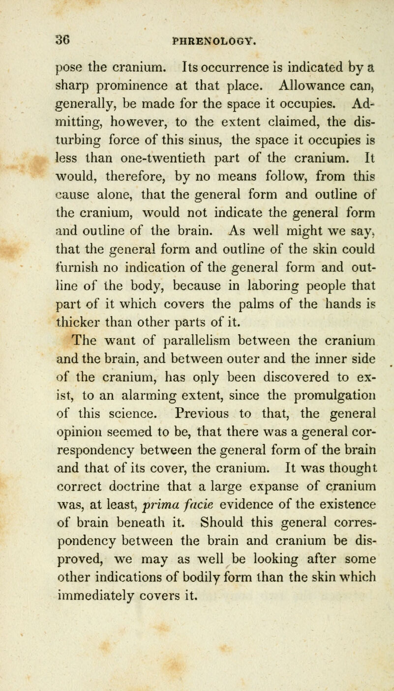pose the cranium. Its occurrence is indicated by a sharp prominence at that place. Allowance can> generally, be made for the space it occupies. Ad- mitting, however, to the extent claimed, the dis- turbing force of this sinus, the space it occupies is less than one-twentieth part of the cranium. It would, therefore, by no means follow, from this cause alone, that the general form and outline of the cranium, would not indicate the general form and outline of the brain. As well might we say, that the general form and outline of the skin could furnish no indication of the general form and out- line of the body, because in laboring people that part of it which covers the palms of the hands is thicker than other parts of it. The want of parallelism between the cranium and the brain, and between outer and the inner side of the cranium, has only been discovered to ex- ist, to an alarming extent, since the promulgation of this science. Previous to that, the general opinion seemed to be, that there was a general cor- respondency between the general form of the brain and that of its cover, the cranium. It was thought correct doctrine that a large expanse of cranium was, at least, prima facie evidence of the existence of brain beneath it. Should this general corres* pondency between the brain and cranium be dis- proved, we may as well be looking after some other indications of bodily form than the skin which immediately covers it.