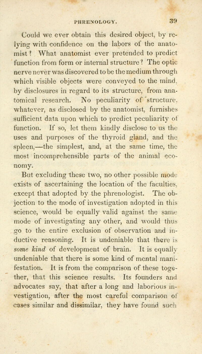 Could we ever obtain this desired object, by re- lying with confidence on the labors of the anato- mist 1 What anatomist ever pretended to predict function from form or internal structure 1 The optic- nerve never was discovered to be the medium through which visible objects were conveyed to the mind, by disclosures in regard to its structure, from ana- tomical research. No peculiarity of structure, whatever, as disclosed by the anatomist, furnishes sufficient data upon which to predict peculiarity of function. If so, let them kindly disclose to us the uses and purposes of the thyroid gland, and the spleen,—the simplest, and, at the same time, the most incomprehensible parts of the animal eco- nomy. But excluding these two, no other possible mode exists of ascertaining the location of the faculties, except that adopted by the phrenologist. The ob- jection to the mode of investigation adopted in this science, would be equally valid against the same mode of investigating any other, and would thus go to the entire exclusion of observation and in- ductive reasoning. It is undeniable that there is some kind of development of brain. It is equally undeniable that there is some kind of mental mani- festation. It is from the comparison of these toge- ther, that this science results. Its founders and advocates say, that after a long and laborious in- vestigation, after the most careful comparison of cases similar and dissimilar, they have found such