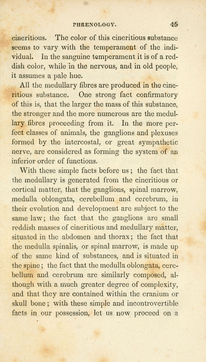 cineritious. The color of this cineritious substance seems to vary with the temperament of the indi- vidual. In the sanguine temperament it is of a red- dish color, while in the nervous, and in old people, it assumes a pale hue. All the medullary fibres are produced in the cine- ritious substance. One strong fact confirmatory of this is, that the larger the mass of this substance, the stronger and the more numerous are the medul- lary fibres proceeding from it. In the more per- fect classes of animals, the ganglions and plexuses formed by the intercostal, or great sympathetic nerve, are considered as forming the system of an inferior order of functions. With these simple facts before us; the fact that the medullary is generated from the cineritious or cortical matter, that the ganglions, spinal marrow, medulla oblongata, cerebellum and cerebrum, in their evolution and development are subject to the same law; the fact that the ganglions are small reddish masses of cineritious and medullary matter, situated in the abdomen and thorax; the fact that the medulla spinalis, or spinal marrow, is made up of the same kind of substances, and is situated in the spine; the fact that the medulla oblongata, cere- bellum and cerebrum are similarly composed, al- though with a much greater degree of complexity, and that they are contained within the cranium or skull bone; with these simple and incontrovertible facts in our possession, let us now proceed on a