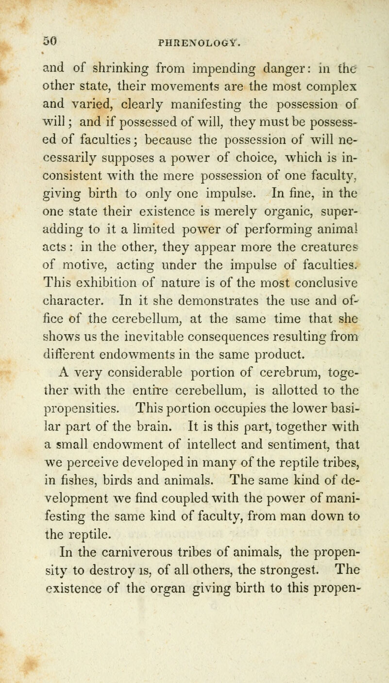 and of shrinking from impending danger: in the other state, their movements are the most complex and varied, clearly manifesting the possession of will; and if possessed of will, they must be possess- ed of faculties; because the possession of will ne- cessarily supposes a power of choice, which is in- consistent with the mere possession of one faculty, giving birth to only one impulse. In fine, in the one state their existence is merely organic, super- adding to it a limited power of performing animal acts: in the other, they appear more the creatures of motive, acting under the impulse of faculties. This exhibition of nature is of the most conclusive character. In it she demonstrates the use and of- fice of the cerebellum, at the same time that she shows us the inevitable consequences resulting from different endowments in the same product. A very considerable portion of cerebrum, toge- ther with the entire cerebellum, is allotted to the propensities. This portion occupies the lower basi- lar part of the brain. It is this part, together with a small endowment of intellect and sentiment, that we perceive developed in many of the reptile tribes, in fishes, birds and animals. The same kind of de- velopment we find coupled with the power of mani- festing the same kind of faculty, from man down to the reptile. In the carniverous tribes of animals, the propen- sity to destroy is, of all others, the strongest. The existence of the organ giving birth to this propen-