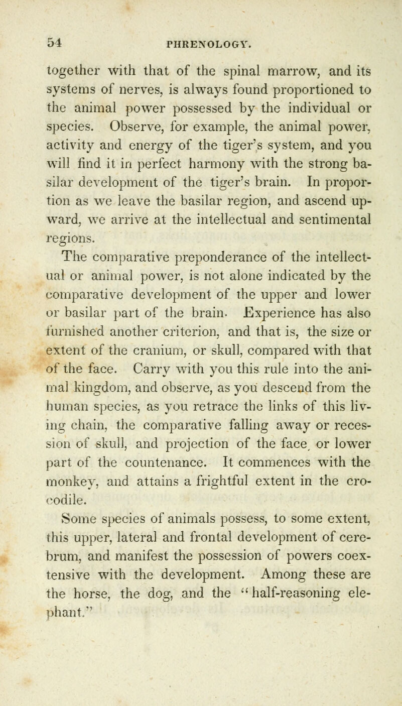 together with that of the spinal marrow, and its systems of nerves, is always found proportioned to the animal power possessed by the individual or species. Observe, for example, the animal power, activity and energy of the tiger's system, and you will find it in perfect harmony with the strong ba- silar development of the tiger's brain. In propor- tion as we leave the basilar region, and ascend up- ward, we arrive at the intellectual and sentimental regions. The comparative preponderance of the intellect- ual or animal power, is not alone indicated by the comparative development of the upper and lower or basilar part of the brain- Experience has also furnished another criterion, and that is, the size or extent of the cranium, or skull, compared with that of the face. Carry with you this rule into the ani- mal kingdom, and observe, as you descend from the human species, as you retrace the links of this liv- ing chain, the comparative falling away or reces- sion of skull, and projection of the face, or lower part of the countenance. It commences with the monkey, and attains a frightful extent in the cro- codile. Some species of animals possess, to some extent, this upper, lateral and frontal development of cere- brum, and manifest the possession of powers coex- tensive with the development. Among these are the horse, the dog, and the half-reasoning ele- phant.''