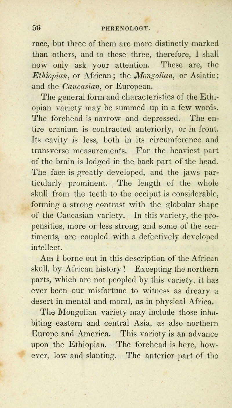 race, but three of them are more distinctly marked than others, and to these three, therefore, I shall now only ask your attention. These are, the Ethiopian, or African; the Mongolian, or Asiatic; and the Caucasian, or European. The general form and characteristics of the Ethi- opian variety may be summed up in a few words. The forehead is narrow and depressed. The en- tire cranium is contracted anteriorly, or in front. Its cavity is less, both in its circumference and transverse measurements. Far the heaviest part of the brain is lodged in the back part of the head. The face is greatly developed, and the jaws par- ticularly prominent. The length of the whole skull from the teeth to the occiput is considerable, forming a strong contrast with the globular shape of the Caucasian variety. In this variety, the pro- pensities, more or less strong, and some of the sen- timents, are coupled with a defectively developed intellect. Am I borne out in this description of the African skull, by African history? Excepting the northern parts, which are not peopled by this variety, it has ever been our misfortune to witness as dreary a desert in mental and moral, as in physical Africa. The Mongolian variety may include those inha- biting eastern and central Asia, as also northern Europe and America. This variety is an advance upon the Ethiopian. The forehead is here, how- ever, low and slanting. The anterior part of the