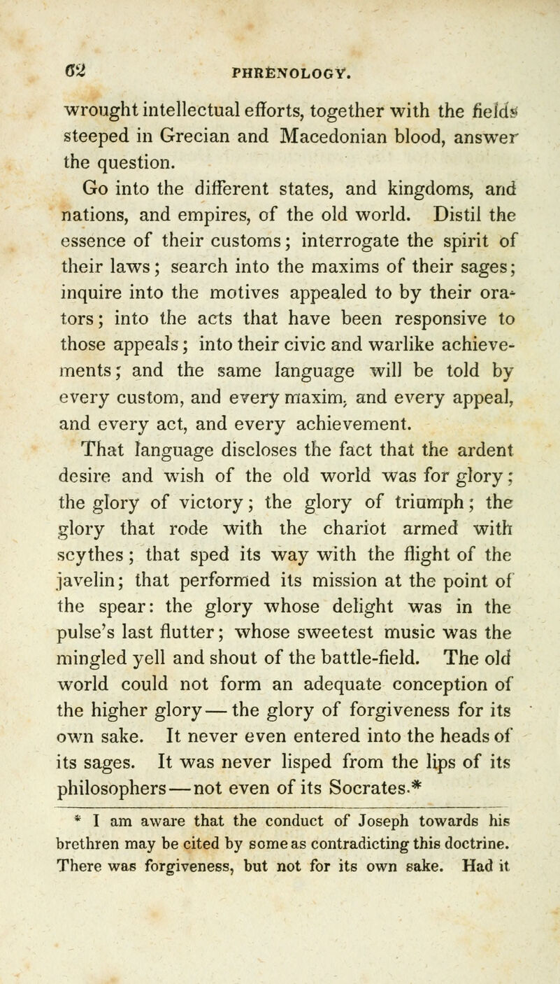 wrought intellectual efforts, together with the field* steeped in Grecian and Macedonian blood, answer the question. Go into the different states, and kingdoms, and nations, and empires, of the old world. Distil the essence of their customs; interrogate the spirit of their laws; search into the maxims of their sages; inquire into the motives appealed to by their ora^ tors; into the acts that have been responsive to those appeals; into their civic and warlike achieve- ments; and the same language will be told by every custom, and every maxim, and every appeal, and every act, and every achievement. That language discloses the fact that the ardent desire and wish of the old world was for glory; the glory of victory; the glory of triumph; the glory that rode with the chariot armed with scythes; that sped its way with the flight of the javelin; that performed its mission at the point of the spear: the glory whose delight was in the pulse's last flutter; whose sweetest music was the mingled yell and shout of the battle-field. The old world could not form an adequate conception of the higher glory—the glory of forgiveness for its own sake. It never even entered into the heads of its sages. It was never lisped from the lips of its philosophers—not even of its Socrates.* * I am aware that the conduct of Joseph towards his brethren may be cited by some as contradicting this doctrine. There was forgiveness, but not for its own sake. Had it