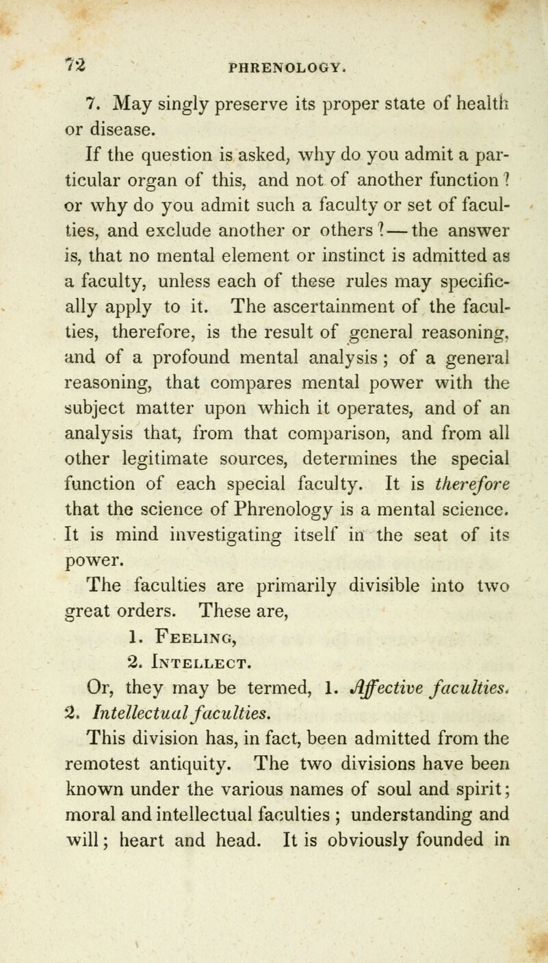 7. May singly preserve its proper state of health or disease. If the question is asked, why do you admit a par- ticular organ of this, and not of another function ? or why do you admit such a faculty or set of facul- ties, and exclude another or others? — the answer is, that no mental element or instinct is admitted as a faculty, unless each of these rules may specific- ally apply to it. The ascertainment of the facul- ties, therefore, is the result of general reasoning, and of a profound mental analysis; of a general reasoning, that compares mental power with the subject matter upon which it operates, and of an analysis that, from that comparison, and from all other legitimate sources, determines the special function of each special faculty. It is therefore that the science of Phrenology is a mental science. It is mind investigating itself in the seat of its power. The faculties are primarily divisible into two great orders. These are, 1. Feeling, 2. Intellect. Or, they may be termed, 1. Affective faculties. 2. Intellectual faculties. This division has, in fact, been admitted from the remotest antiquity. The two divisions have been known under the various names of soul and spirit; moral and intellectual faculties ; understanding and will; heart and head. It is obviously founded in