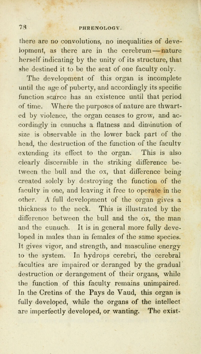 there are no convolutions, no inequalities of deve- lopment, as there are in the cerebrum — nature herself indicating by the unity of its structure, that she destined it to be the seat of one faculty only. The development of this organ is incomplete until the age of puberty, and accordingly its specific function scarce has an existence until that period of time. Where the purposes of nature are thwart- ed by violence, the organ ceases to grow, and ac- cordingly in eunuchs a flatness and diminution of size is observable in the lower back part of the head, the destruction of the function of the faculty extending its effect to the organ. This is also clearly discernible in the striking difference be- tween the bull and the ox, that difference being created solely by destroying the function of the faculty in one, and leaving it free to operate in the other. A full development of the organ gives a thickness to the neck. This is illustrated by the difference between the bull and the ox, the man and the eunuch. It is in general more fully deve- loped in males than in females of the same species. It gives vigor, and strength, and masculine energy to the system. In hydrops cerebri, the cerebral faculties are impaired or deranged by the gradual destruction or derangement of their organs, while the function of this faculty remains unimpaired. In the Cretins of the Pays de Vaud, this organ is fully developed, while the organs of the intellect are imperfectly developed, or wanting. The exist-