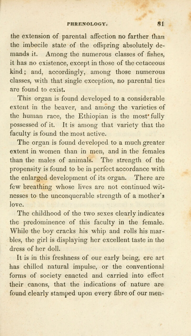 the extension of parental affection no farther than the imbecile state of the offspring absolutely de- mands it. Among the numerous classes of fishes, it has no existence, except in those of the cetaceous kind; and, accordingly, among those numerous classes, with that single exception, no parental ties are found to exist. This organ is found developed to a considerable extent in the beaver, and among the varieties of the human race, the Ethiopian is the most* fully possessed of it. It is among that variety that the faculty is found the most active. The organ is found developed to a much greater extent in women than in men, and in the females than the males of animals. The strength of the propensity is found to be in perfect accordance with the enlarged development of its organ. There are few breathing whose lives are not continued wit- nesses to the unconquerable strength of a mother's love. The childhood of the two sexes clearly indicates the predominence of this faculty in the female. While the boy cracks his whip and rolls his mar- bles, the girl is displaying her excellent taste in the dress of her doll. It is in this freshness of our early being, ere art has chilled natural impulse, or the conventional forms of society enacted and carried into effect their canons, that the indications of nature are found clearly stamped upon every fibre of our men-^