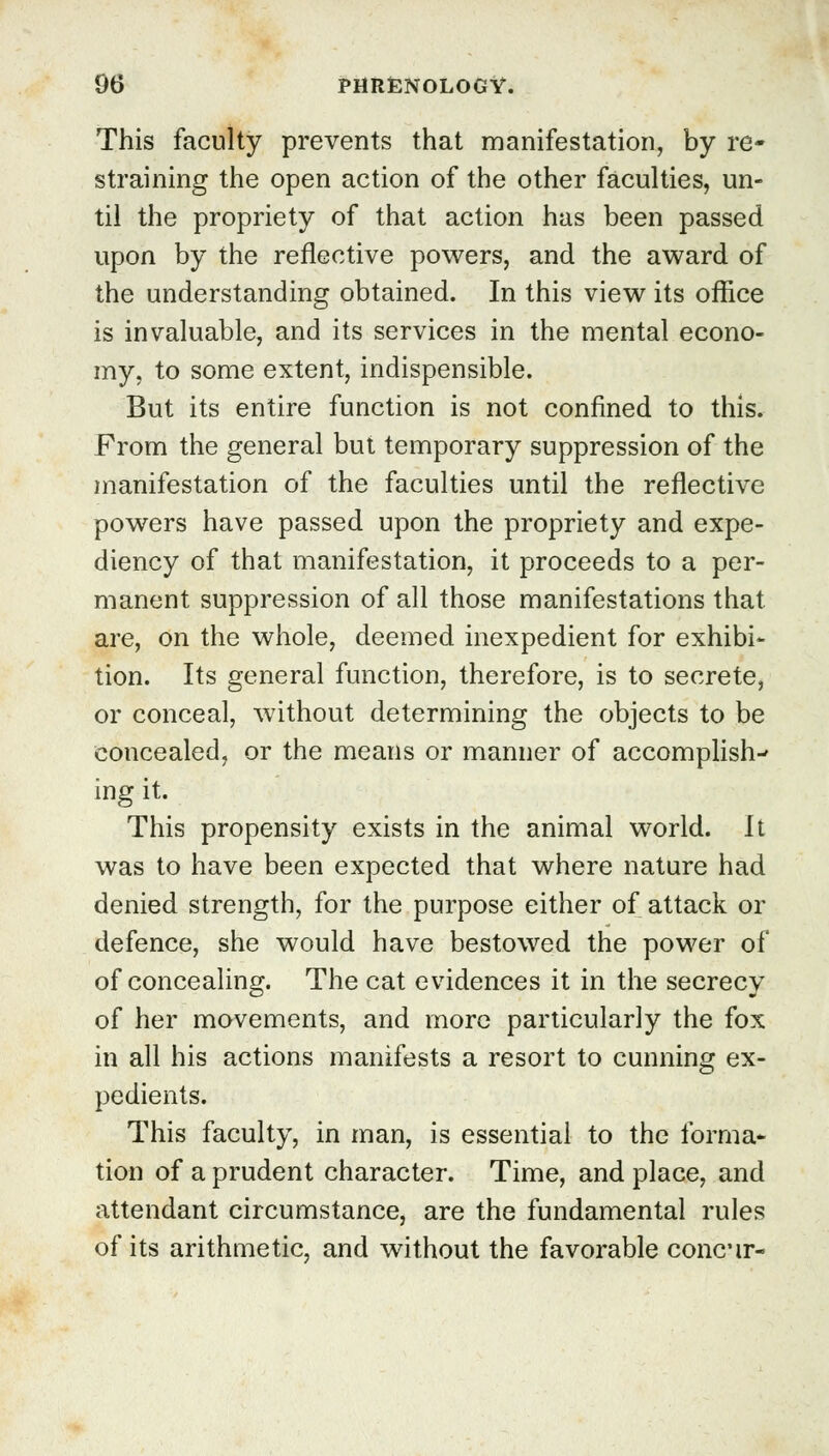 This faculty prevents that manifestation, by re- straining the open action of the other faculties, un- til the propriety of that action has been passed upon by the reflective powers, and the award of the understanding obtained. In this view its office is invaluable, and its services in the mental econo- my, to some extent, indispensible. But its entire function is not confined to this. From the general but temporary suppression of the manifestation of the faculties until the reflective powers have passed upon the propriety and expe- diency of that manifestation, it proceeds to a per- manent suppression of all those manifestations that are, on the whole, deemed inexpedient for exhibi- tion. Its general function, therefore, is to secrete, or conceal, without determining the objects to be concealed, or the means or manner of accomplish- ing it. This propensity exists in the animal world. It was to have been expected that where nature had denied strength, for the purpose either of attack or defence, she would have bestowed the power of of concealing. The cat evidences it in the secrecy of her movements, and more particularly the fox in all his actions manifests a resort to cunning ex- pedients. This faculty, in man, is essential to the forma* tion of a prudent character. Time, and place, and attendant circumstance, are the fundamental rules of its arithmetic, and without the favorable concir-