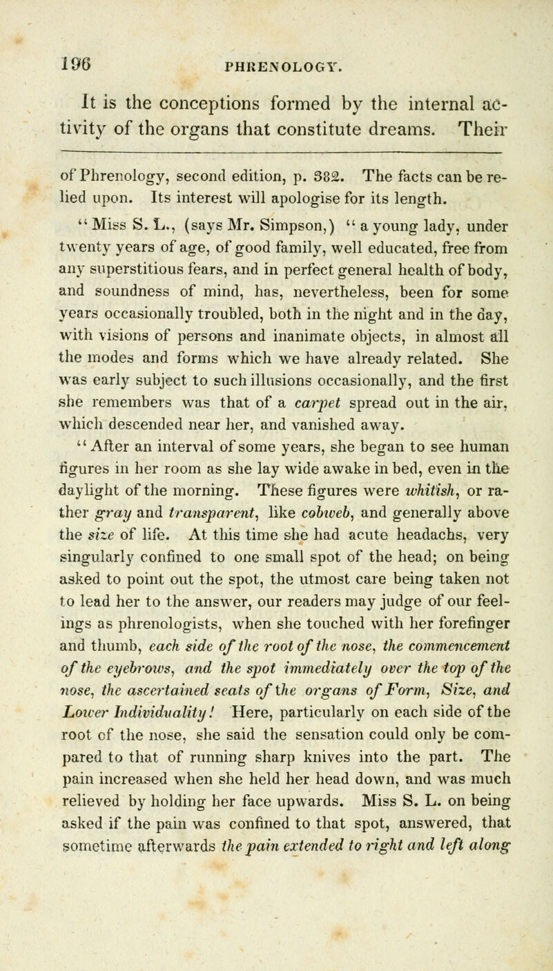 It is the conceptions formed by the internal ac- tivity of the organs that constitute dreams. Their of Phrenology, second edition, p. 382. The facts can be re- lied upon. Its interest will apologise for its length.  Miss S. L., (says Mr. Simpson,)  a young lady, under twenty years of age, of good family, well educated, free from any superstitious fears, and in perfect general health of body, and soundness of mind, has, nevertheless, been for some years occasionally troubled, both in the night and in the day, with visions of persons and inanimate objects, in almost all the modes and forms which we have already related. She was early subject to such illusions occasionally, and the first she remembers was that of a carpet spread out in the air, which descended near her, and vanished away. After an interval of some years, she began to see human figures in her room as she lay wide awake in bed, even in tile daylight of the morning. These figures were whitish, or ra- ther gray and transparent, like cobiveb, and generally above the size of life. At this time she had acute headachs, very singularly confined to one small spot of the head; on being asked to point out the spot, the utmost care being taken not to lead her to the answer, our readers may judge of our feel- ings as phrenologists, when she touched with her forefinger and thumb, each side of the root of the nose, the commencement of the eyebrows, and the spot immediately over the top of the nose, the ascertained seats of the organs of Form, Size, and Lower Individuality! Here, particularly on each side of the root of the nose, she said the sensation could only be com- pared to that of running sharp knives into the part. The pain increased when she held her head down, and was much relieved by holding her face upwards. Miss S. L. on being asked if the pain was confined to that spot, answered, that sometime afterwards the pain extended to right and left along