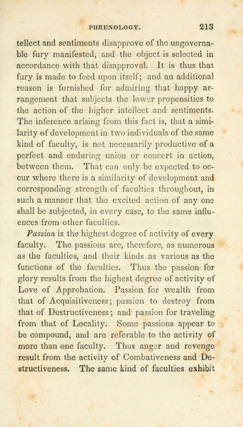 tellect and sentiments disapprove of the ungoverna- ble fury manifested, and the object is selected in accordance with that disapproval. It is thus that fury is made to feed upon itself; and an additional reason is furnished for admiring that happy ar- rangement that subjects the lower propensities to the action of the higher intellect and sentiments. The inference arising from this fact is, that a simi- larity of development in two individuals of the same kind of faculty, is not necessarily productive of a perfect and enduring union or concert in action, between them. That can only be expected to oc- cur where there is a similarity of development and corresponding strength of faculties throughout, in such a manner that the excited action of any one shall be subjected, in every case, to the same influ- ences from other faculties. Passion is the highest degree of activity of every faculty. The passions are, therefore, as numerous as the faculties, and their kinds as various as the functions of the faculties. Thus the passion for glory results from the highest degree of activity of Love of Approbation. Passion for wealth from that of Acquisitiveness; passion to destroy from that of Destructiveness; and passion for traveling from that of Locality. Some passions appear to be compound, and arc referable to the activity of more than one faculty. Thus anger and revenge result from the activity of Combativeness and De- structiveness. The same kind of faculties exhibit