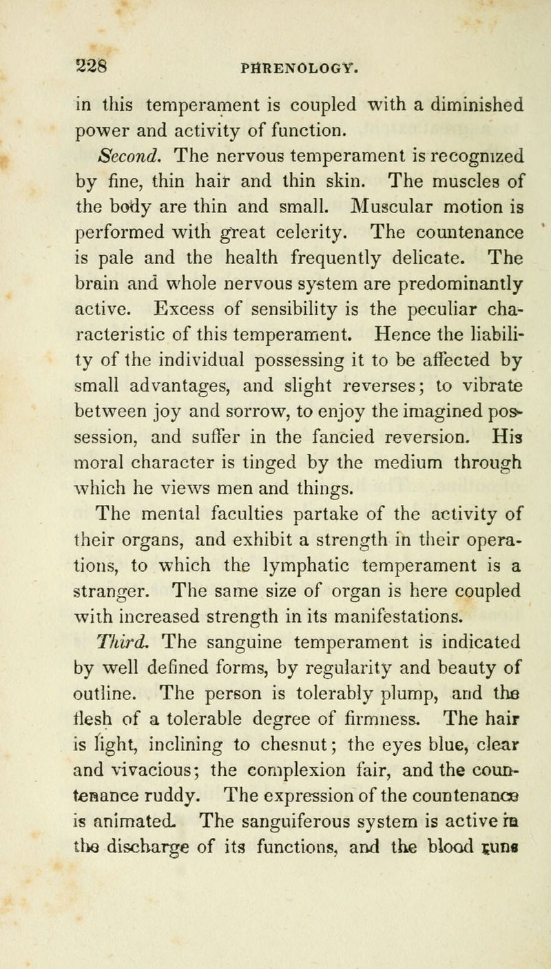 in this temperament is coupled with a diminished power and activity of function. Second. The nervous temperament is recognized by fine, thin hair and thin skin. The muscles of the body are thin and small. Muscular motion is performed with great celerity. The countenance is pale and the health frequently delicate. The brain and whole nervous system are predominantly active. Excess of sensibility is the peculiar cha- racteristic of this temperament. Hence the liabili- ty of the individual possessing it to be affected by small advantages, and slight reverses; to vibrate between joy and sorrow, to enjoy the imagined pos- session, and suffer in the fancied reversion. His moral character is tinged by the medium through which he views men and things. The mental faculties partake of the activity of their organs, and exhibit a strength in their opera- tions, to which the lymphatic temperament is a stranger. The same size of organ is here coupled with increased strength in its manifestations. Third. The sanguine temperament is indicated by well defined forms, by regularity and beauty of outline. The person is tolerably plump, and the flesh of a tolerable degree of firmness. The hair is Tight, inclining to chesnut; the eyes blue, clear and vivacious; the complexion fair, and the coun- tenance ruddy. The expression of the countenance is animated. The sanguiferous system is active m the discharge of its functions, and the blood suns