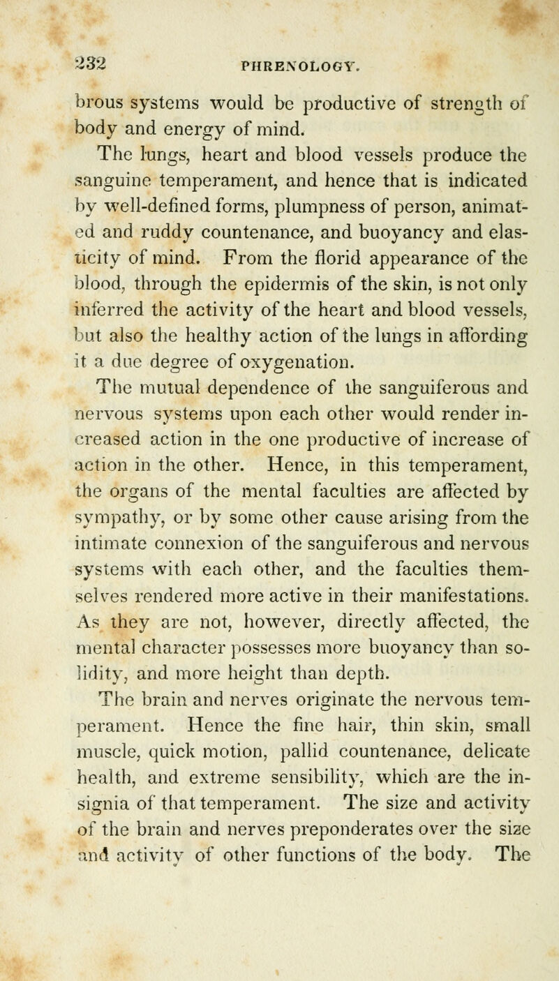 brous systems would be productive of strength of body and energy of mind. The lungs, heart and blood vessels produce the sanguine temperament, and hence that is indicated by well-defined forms, plumpness of person, animat- ed and ruddy countenance, and buoyancy and elas- licity of mind. From the florid appearance of the blood, through the epidermis of the skin, is not only inferred the activity of the heart and blood vessels, but also the healthy action of the lungs in affording it a due degree of oxygenation. The mutual dependence of the sanguiferous and nervous systems upon each other would render in- creased action in the one productive of increase of action in the other. Hence, in this temperament, the organs of the mental faculties are affected by sympathy, or by some other cause arising from the intimate connexion of the sanguiferous and nervous systems with each other, and the faculties them- selves rendered more active in their manifestations. As they are not, however, directly affected, the mental character possesses more buoyancy than so- lidity, and more height than depth. The brain and nerves originate the nervous tem- perament. Hence the fine hair, thin skin, small muscle, quick motion, pallid countenance, delicate health, and extreme sensibility, which are the in- signia of that temperament. The size and activity of the brain and nerves preponderates over the size and activity of other functions of the body. The