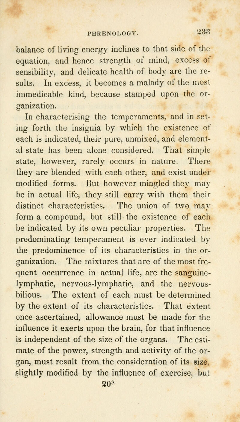 •>3i balance of living energy inclines to that side of the equation, and hence strength of mind, excess of sensibility, and delicate health of body are the re- sults. In excess, it becomes a malady of the most immedicable kind, because stamped upon the or- ganization. In characterising the temperaments, and in set- ing forth the insignia by which the existence of each is indicated, their pure, unmixed, and element- al state has been alone considered. That simple state, however, rarely occurs in nature. There they are blended with each other, and exist under modified forms. But however mingled they may be in actual life, they still carry with them their distinct characteristics. The union of two may form a compound, but still the existence of each be indicated by its own peculiar properties. The predominating temperament is ever indicated by the predominence of its characteristics in the or- ganization. The mixtures that are of the most fre- quent occurrence in actual life, are the sanguine- lymphatic, nervous-lymphatic, and the nervous- bilious. The extent of each must be determined by the extent of its characteristics. That extent once ascertained, allowance must be made for the influence it exerts upon the brain, for that influence is independent of the size of the organs. The esti- mate of the power, strength and activity of the or- gan, must result from the consideration of its size, slightly modified by the influence of exercise, but 20*