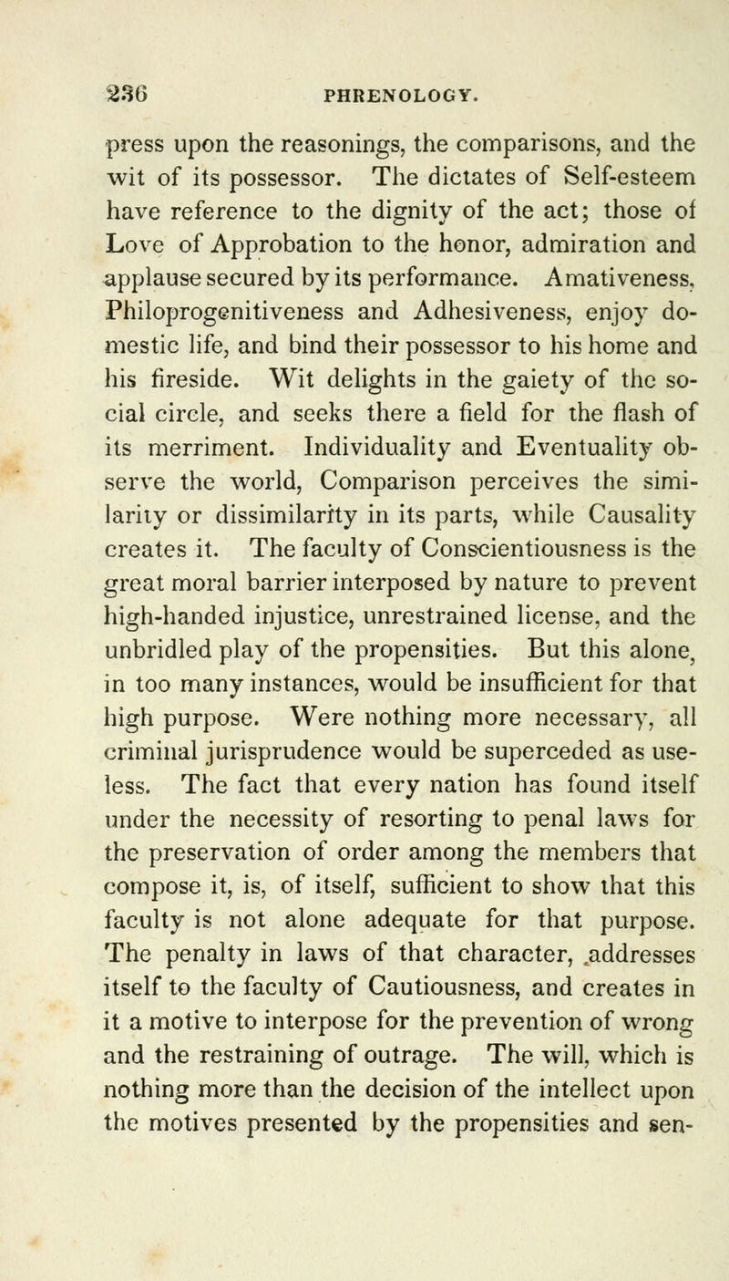 press upon the reasonings, the comparisons, and the wit of its possessor. The dictates of Self-esteem have reference to the dignity of the act; those of Love of Approbation to the honor, admiration and applause secured by its performance. Amativeness. Philoprogenitiveness and Adhesiveness, enjoy do- mestic life, and bind their possessor to his home and his fireside. Wit delights in the gaiety of the so- cial circle, and seeks there a field for the flash of its merriment. Individuality and Eventuality ob- serve the world, Comparison perceives the simi- larity or dissimilarity in its parts, while Causality creates it. The faculty of Conscientiousness is the great moral barrier interposed by nature to prevent high-handed injustice, unrestrained license, and the unbridled play of the propensities. But this alone, in too many instances, would be insufficient for that high purpose. Were nothing more necessary, all criminal jurisprudence would be superceded as use- less. The fact that every nation has found itself under the necessity of resorting to penal laws for the preservation of order among the members that compose it, is, of itself, sufficient to show that this faculty is not alone adequate for that purpose. The penalty in laws of that character, .addresses itself to the faculty of Cautiousness, and creates in it a motive to interpose for the prevention of wrong and the restraining of outrage. The will, which is nothing more than the decision of the intellect upon the motives presented by the propensities and sen-