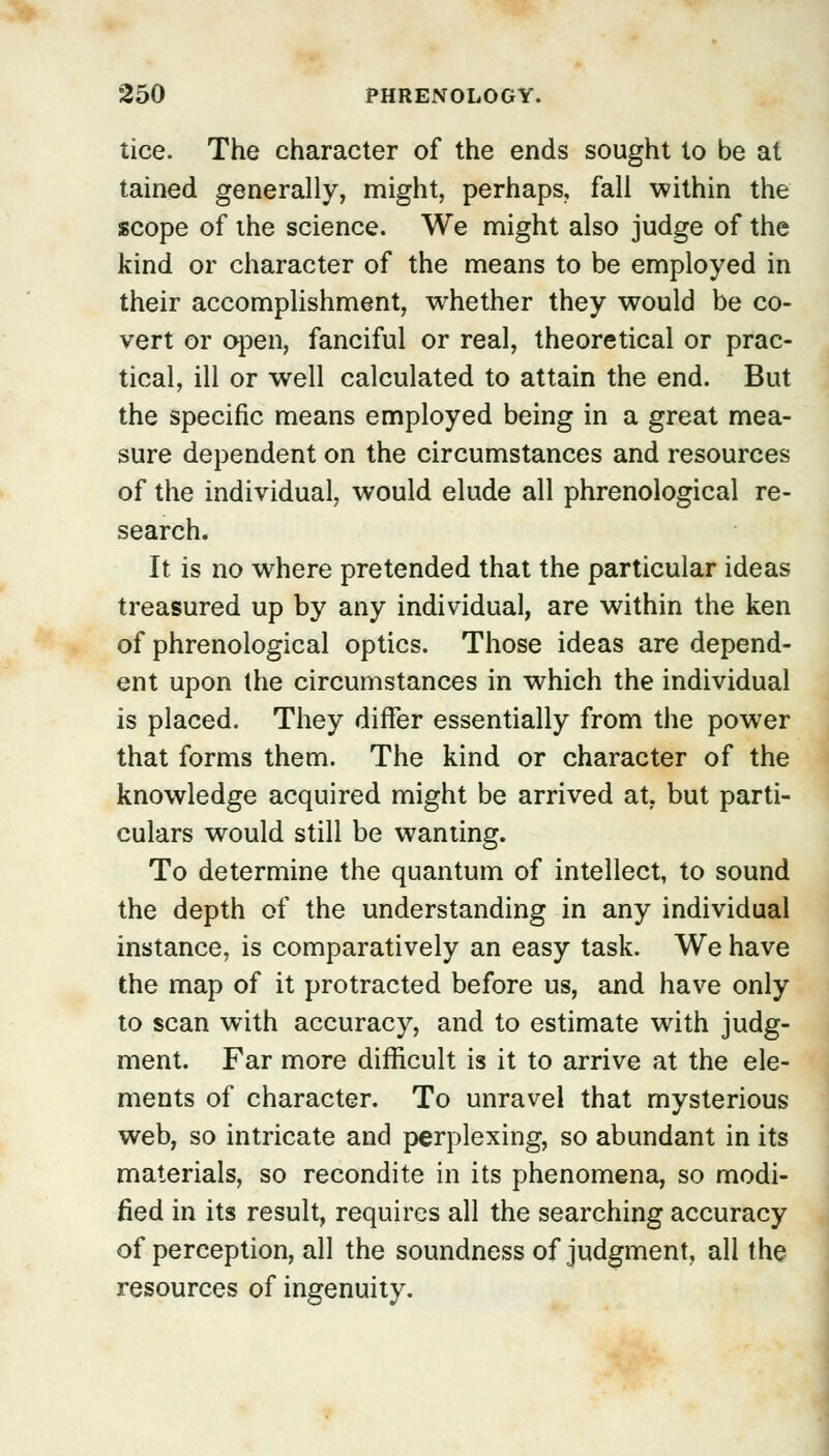 tice. The character of the ends sought to be at tained generally, might, perhaps, fall within the scope of the science. We might also judge of the kind or character of the means to be employed in their accomplishment, whether they would be co- vert or open, fanciful or real, theoretical or prac- tical, ill or well calculated to attain the end. But the specific means employed being in a great mea- sure dependent on the circumstances and resources of the individual, would elude all phrenological re- search. It is no where pretended that the particular ideas treasured up by any individual, are within the ken of phrenological optics. Those ideas are depend- ent upon the circumstances in which the individual is placed. They differ essentially from the power that forms them. The kind or character of the knowledge acquired might be arrived at. but parti- culars would still be wanting. To determine the quantum of intellect, to sound the depth of the understanding in any individual instance, is comparatively an easy task. We have the map of it protracted before us, and have only to scan with accuracy, and to estimate with judg- ment. Far more difficult is it to arrive at the ele- ments of character. To unravel that mysterious web, so intricate and perplexing, so abundant in its materials, so recondite in its phenomena, so modi- fied in its result, requires all the searching accuracy of perception, all the soundness of judgment, all the resources of ingenuity.