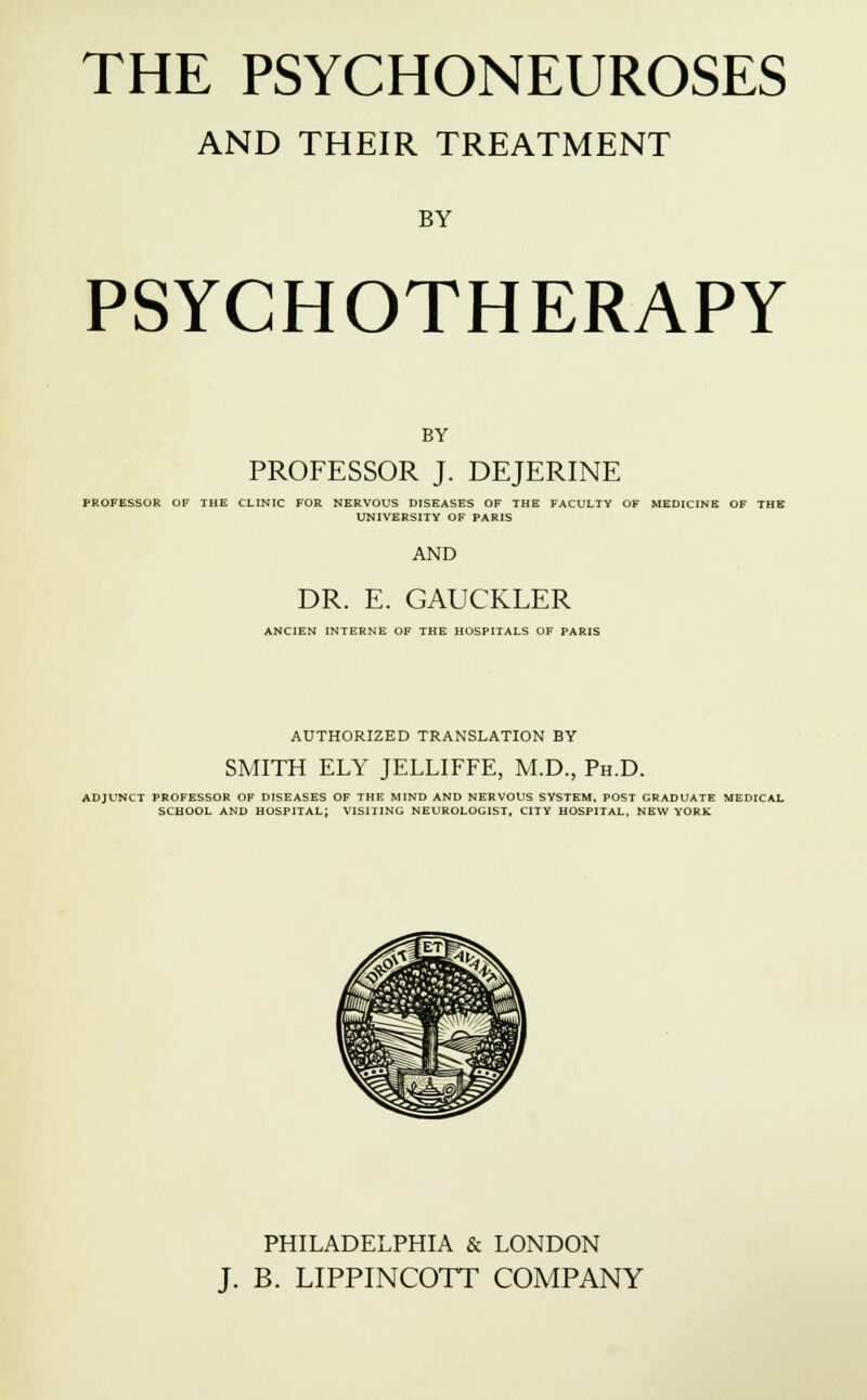 THE PSYCHONEUROSES AND THEIR TREATMENT BY PSYCHOTHERAPY BY PROFESSOR J. DEJERINE PROFESSOR OF THE CLINIC FOR NERVOUS DISEASES OF THE FACULTY OF MEDICINE OF THE UNIVERSITY OF PARIS AND DR. E. GAUCKLER ANCIEN INTERNE OF THE HOSPITALS OF PARIS AUTHORIZED TRANSLATION BY SMITH ELY JELLIFFE, M.D., Ph.D. ADJUNCT PROFESSOR OF DISEASES OF THE MIND AND NERVOUS SYSTEM, POST GRADUATE MEDICAL SCHOOL AND HOSPITAL; VISITING NEUROLOGIST, CITY HOSPITAL, NEW YORK PHILADELPHIA & LONDON J. B. LIPPINCOTT COMPANY