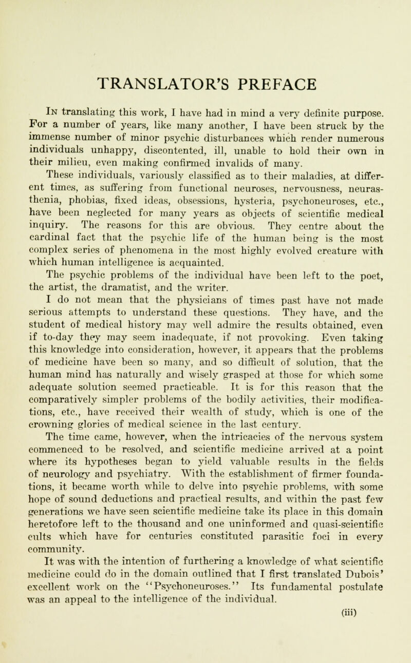 TRANSLATOR'S PREFACE In translating this work, I have had in mind a very definite purpose. For a number of years, like many another, I have been struck by the immense number of minor psychic disturbances which render numerous individuals unhappy, discontented, ill, unable to hold their own in their milieu, even making confirmed invalids of many. These individuals, variously classified as to their maladies, at differ- ent times, as suffering from functional neuroses, nervousness, neuras- thenia, phobias, fixed ideas, obsessions, hysteria, psychoneuroses, etc., have been neglected for many years as objects of scientific medical inquiry. The reasons for this are obvious. They centre about the cardinal fact that the psychic life of the human being is the most complex series of phenomena in the most highly evolved creature with which human intelligence is acquainted. The psychic problems of the individual have been left to the poet, the artist, the dramatist, and the writer. I do not mean that the physicians of times past have not made serious attempts to understand these questions. They have, and the student of medical history may well admire the results obtained, even if to-day they may seem inadequate, if not provoking. Even taking this knowledge into consideration, however, it appears that the problems of medicine have been so many, and so difficult of solution, that the human mind has naturally and wisely grasped at those for which some adequate solution seemed practicable. It is for this reason that the comparatively simpler problems of the bodily activities, their modifica- tions, etc., have received their wealth of study, which is one of the crowning glories of medical science in the last century. The time came, however, when the intricacies of the nervous system commenced to be resolved, and scientific medicine arrived at a point where its hypotheses began to yield valuable results in the fields of neurology and psychiatry. With the establishment of firmer founda- tions, it became worth while to delve into psychic problems, with some hope of sound deductions and practical results, and within the past few generations we have seen scientific medicine take its place in this domain heretofore left to the thousand and one uninformed and quasi-scientific cults which have for centuries constituted parasitic foci in every community. It was with the intention of furthering a knowledge of what scientific medicine could do in the domain outlined that I first translated Dubois' excellent work on the Psychoneuroses. Its fundamental postulate was an appeal to the intelligence of the individual.