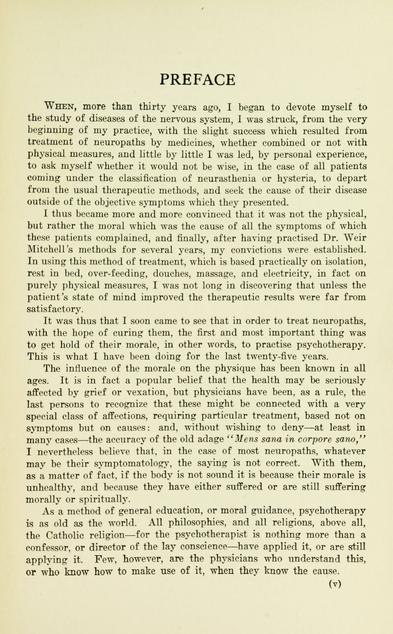 PREFACE When, more than thirty years ago, I began to devote myself to the study of diseases of the nervous system, I was struck, from the very beginning of my practice, with the slight success which resulted from treatment of neuropaths by medicines, whether combined or not with physical measures, and little by little I was led, by personal experience, to ask myself whether it would not be wise, in the case of all patients coming under the classification of neurasthenia or hysteria, to depart from the usual therapeutic methods, and seek the cause of their disease outside of the objective symptoms which they presented. I thus became more and more convinced that it was not the physical, but rather the moral which was the cause of all the symptoms of which these patients complained, and finally, after having practised Dr. Weir Mitchell's methods for several years, my convictions were established. In using this method of treatment, which is based practically on isolation, rest in bed, over-feeding, douches, massage, and electricity, in fact on purely physical measures, I was not long in discovering that unless the patient's state of mind improved the therapeutic results were far from satisfactory. It was thus that I soon came to see that in order to treat neuropaths, with the hope of curing them, the first and most important thing was to get hold of their morale, in other words, to practise psychotherapy. This is what I have been doing for the last twenty-five years. The influence of the morale on the physique has been known in all ages. It is in fact a popular belief that the health may be seriously affected by grief or vexation, but physicians have been, as a rule, the last persons to recognize that these might be connected with a very special class of affections, requiring particular treatment, based not on symptoms but on causes: and, without wishing to deny—at least in many cases—the accuracy of the old adage Mens sana in corpore sano, I nevertheless believe that, in the case of most neuropaths, whatever may be their symptomatology, the saying is not correct. With them, as a matter of fact, if the body is not sound it is because their morale is unhealthy, and because they have either suffered or are still suffering morally or spiritually. As a method of general education, or moral guidance, psychotherapy is as old as the world. All philosophies, and all religions, above all, the Catholic religion—for the psychotherapist is nothing more than a confessor, or director of the lay conscience—have applied it, or are still applying it. Few, however, are the physicians who understand this, or who know how to make use of it, when they know the cause.