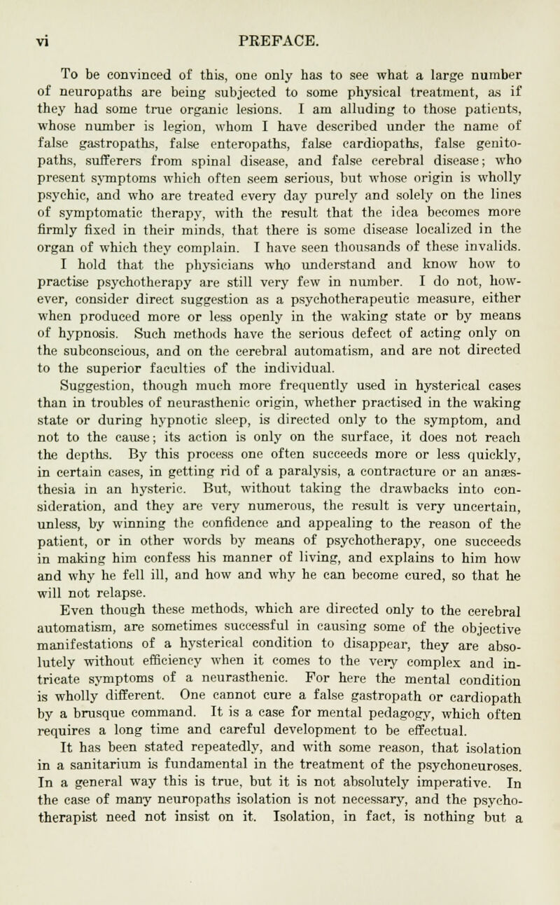 To be convinced of this, one only has to see what a large number of neuropaths are being subjected to some physical treatment, as if they had some true organic lesions. I am alluding to those patients, whose number is legion, whom I have described under the name of false gastropaths, false enteropaths, false cardiopaths, false genito- paths, sufferers from spinal disease, and false cerebral disease; who present symptoms which often seem serious, but whose origin is wholly psychic, and who are treated every day purely and solely on the lines of symptomatic therapy, with the result that the idea becomes more firmly fixed in their minds, that there is some disease localized in the organ of which they complain. I have seen thousands of these invalids. I hold that the physicians who understand and know how to practise psychotherapy are still very few in number. I do not, how- ever, consider direct suggestion as a psychotherapeutic measure, either when produced more or less openly in the waking state or by means of hypnosis. Such methods have the serious defect of acting only on the subconscious, and on the cerebral automatism, and are not directed to the superior faculties of the individual. Suggestion, though much more frequently used in hysterical cases than in troubles of neurasthenic origin, whether practised in the waking state or during hypnotic sleep, is directed only to the symptom, and not to the cause; its action is only on the surface, it does not reach the depths. By this process one often succeeds more or less quickly, in certain cases, in getting rid of a paralysis, a contracture or an anaes- thesia in an hysteric. But, without taking the drawbacks into con- sideration, and they are very numerous, the result is very uncertain, unless, by winning the confidence and appealing to the reason of the patient, or in other words by means of psychotherapy, one succeeds in making him confess his manner of living, and explains to him how and why he fell ill, and how and why he can become cured, so that he will not relapse. Even though these methods, which are directed only to the cerebral automatism, are sometimes successful in causing some of the objective manifestations of a hysterical condition to disappear, they are abso- lutely without efficiency when it comes to the very complex and in- tricate symptoms of a neurasthenic. For here the mental condition is wholly different. One cannot cure a false gastropath or cardiopath by a brusque command. It is a case for mental pedagogy, which often requires a long time and careful development to be effectual. It has been stated repeatedly, and with some reason, that isolation in a sanitarium is fundamental in the treatment of the psychoneuroses. In a general way this is true, but it is not absolutely imperative. In the case of many neuropaths isolation is not necessary, and the psycho- therapist need not insist on it. Isolation, in fact, is nothing but a