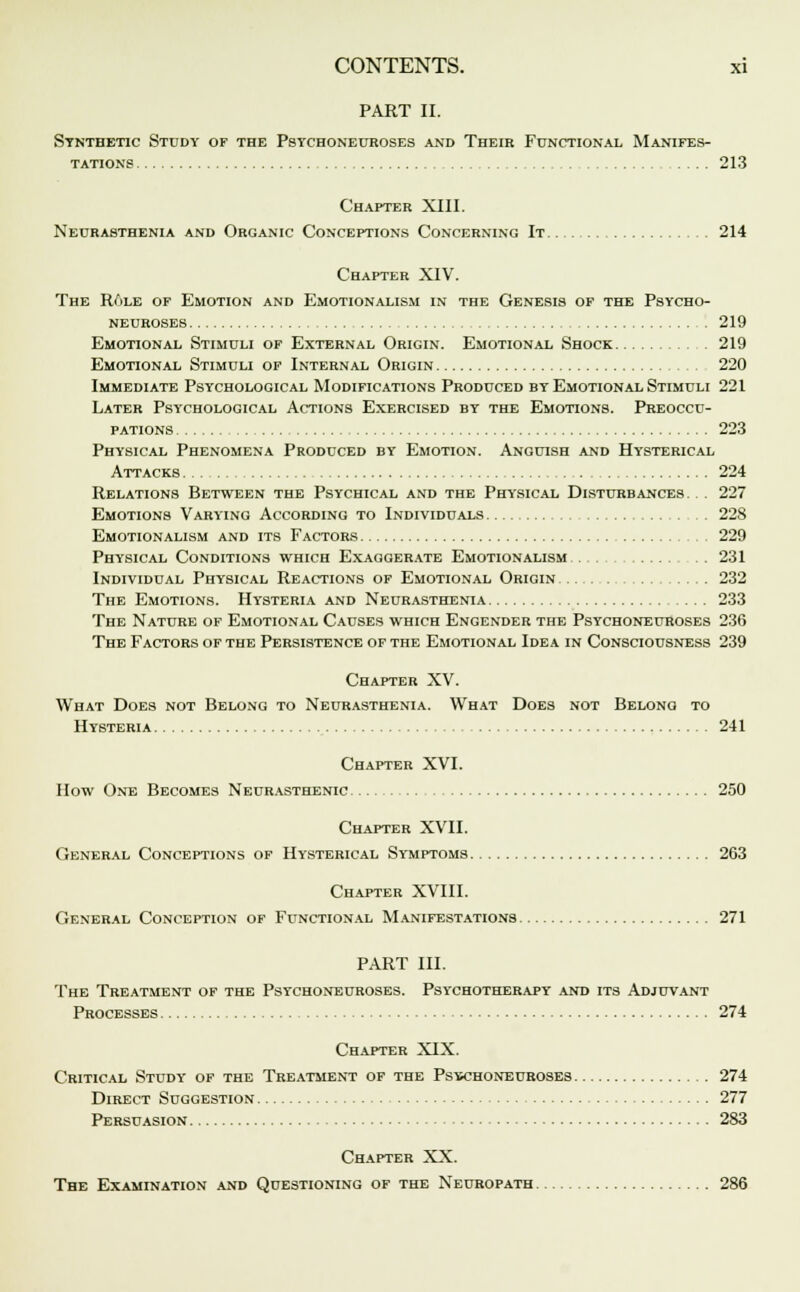 PART II. Synthetic Study of the Psychoneuroses and Their Functional Manifes- tations 213 Chapter XIII. Neurasthenia and Organic Conceptions Concerning It 214 Chapter XIV. The RAle of Emotion and Emotionalism in the Genesis of the Psycho- neuroses 219 Emotional Stimuli of External Origin. Emotional Shock 219 Emotional Stimuli of Internal Origin 220 Immediate Psychological Modifications Produced by Emotional Stimuli 221 Later Psychological Actions Exercised by the Emotions. Preoccu- pations 223 Physical Phenomena Produced by Emotion. Anguish and Hysterical Attacks 224 Relations Between the Psychical and the Physical Disturbances. . 227 Emotions Varying According to Individuals 228 Emotionalism and its Factors 229 Physical Conditions which Exaggerate Emotionalism 231 Individual Physical Reactions of Emotional Origin 232 The Emotions. Hysteria and Neurasthenia 233 The Nature of Emotional Causes which Engender the Psychoneuroses 236 The Factors of the Persistence of the Emotional Idea in Consciousness 239 Chapter XV. What Does not Belong to Neurasthenia. What Does not Belong to Hysteria 241 Chapter XVI. How One Becomes Neurasthenic 250 Chapter XVII. General Conceptions of Hysterical Symptoms 263 Chapter XVIII. General Conception of Functional Manifestations 271 PART III. The Treatment of the Psychoneuroses. Psychotherapy and its Adjuvant Processes 274 Chapter XIX. Critical Study of the Treatment of the Psychoneuroses 274 Direct Suggestion 277 Persuasion 283 Chapter XX. The Examination and Questioning of the Neuropath 286