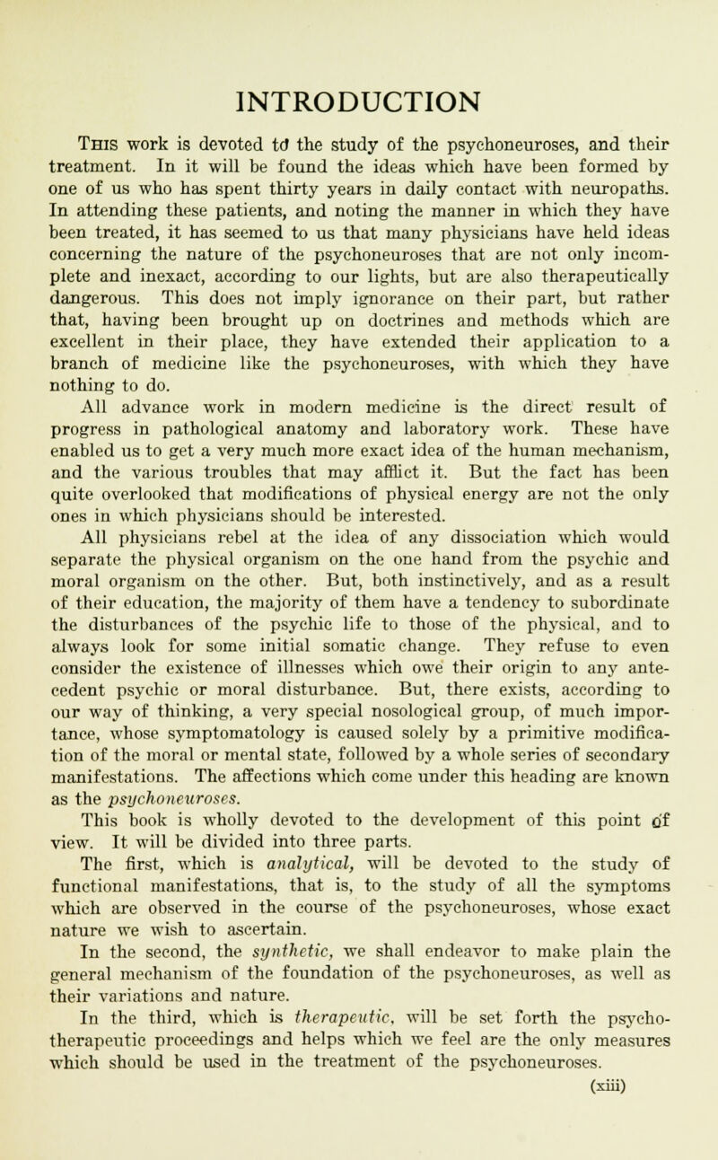 INTRODUCTION This work is devoted td the study of the psyehoneuroses, and their treatment. In it will be found the ideas which have been formed by one of us who has spent thirty years in daily contact with neuropaths. In attending these patients, and noting the manner in which they have been treated, it has seemed to us that many physicians have held ideas concerning the nature of the psyehoneuroses that are not only incom- plete and inexact, according to our lights, but are also therapeutically dangerous. This does not imply ignorance on their part, but rather that, having been brought up on doctrines and methods which are excellent in their place, they have extended their application to a branch of medicine like the psyehoneuroses, with which they have nothing to do. All advance work in modern medicine is the direct result of progress in pathological anatomy and laboratory work. These have enabled us to get a very much more exact idea of the human mechanism, and the various troubles that may afflict it. But the fact has been quite overlooked that modifications of physical energy are not the only ones in which physicians should be interested. All physicians rebel at the idea of any dissociation which would separate the physical organism on the one hand from the psychic and moral organism on the other. But, both instinctively, and as a result of their education, the majority of them have a tendency to subordinate the disturbances of the psychic life to those of the physical, and to always look for some initial somatic change. They refuse to even consider the existence of illnesses which owe their origin to any ante- cedent psychic or moral disturbance. But, there exists, according to our way of thinking, a very special nosological group, of much impor- tance, whose symptomatology is caused solely by a primitive modifica- tion of the moral or mental state, followed by a whole series of secondary manifestations. The affections which come under this heading are known as the psyehoneuroses. This book is wholly devoted to the development of this point of view. It will be divided into three parts. The first, which is analytical, will be devoted to the study of functional manifestations, that is, to the study of all the symptoms which are observed in the course of the psyehoneuroses, whose exact nature we wish to ascertain. In the second, the synthetic, we shall endeavor to make plain the general mechanism of the foundation of the psyehoneuroses, as well as their variations and nature. In the third, which is therapeutic, will be set forth the psycho- therapeutic proceedings and helps which we feel are the only measures which should be used in the treatment of the psyehoneuroses.