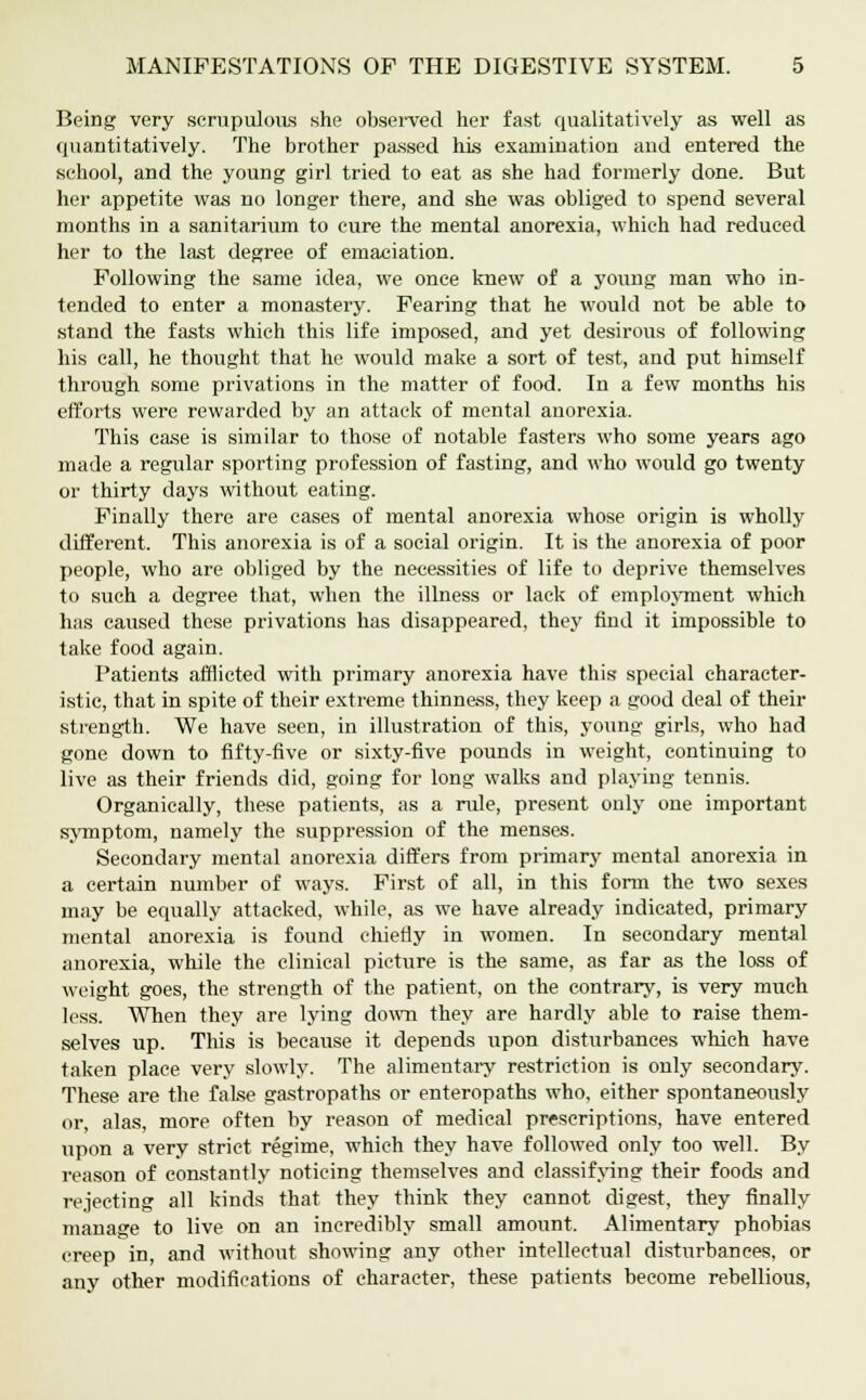 Being very scrupulous she observed her fast qualitatively as well as quantitatively. The brother passed his examination and entered the school, and the young girl tried to eat as she had formerly done. But her appetite was no longer there, and she was obliged to spend several months in a sanitarium to cure the mental anorexia, which had reduced her to the last degree of emaciation. Following the same idea, we once knew of a young man who in- tended to enter a monastery. Fearing that he would not be able to stand the fasts which this life imposed, and yet desirous of following his call, he thought that he would make a sort of test, and put himself through some privations in the matter of food. In a few months his efforts were rewarded by an attack of mental anorexia. This case is similar to those of notable fasters who some years ago made a regular sporting profession of fasting, and who would go twenty or thirty days without eating. Finally there are cases of mental anorexia whose origin is wholly different. This anorexia is of a social origin. It is the anorexia of poor people, who are obliged by the necessities of life to deprive themselves to such a degree that, when the illness or lack of employment which has caused these privations has disappeared, they find it impossible to take food again. Patients afflicted with primary anorexia have this special character- istic, that in spite of their extreme thinness, they keep a good deal of their strength. We have seen, in illustration of this, young girls, who had gone down to fifty-five or sixty-five pounds in weight, continuing to live as their friends did, going for long walks and playing tennis. Organically, these patients, as a rule, present only one important symptom, namely the suppression of the menses. Secondary mental anorexia differs from primary mental anorexia in a certain number of ways. First of all, in this form the two sexes may be equally attacked, while, as we have already indicated, primary mental anorexia is found chiefly in women. In secondary mental anorexia, while the clinical picture is the same, as far as the loss of weight goes, the strength of the patient, on the contrary, is very much less. When they are lying down they are hardly able to raise them- selves up. This is because it depends upon disturbances which have taken place very slowly. The alimentary restriction is only secondary. These are the false gastropaths or enteropaths who, either spontaneously or, alas, more often by reason of medical prescriptions, have entered upon a very strict regime, which they have followed only too well. By reason of constantly noticing themselves and classifying their foods and rejecting all kinds that they think they cannot digest, they finally manage to live on an incredibly small amount. Alimentary phobias creep in, and without showing any other intellectual disturbances, or any other modifications of character, these patients become rebellious,