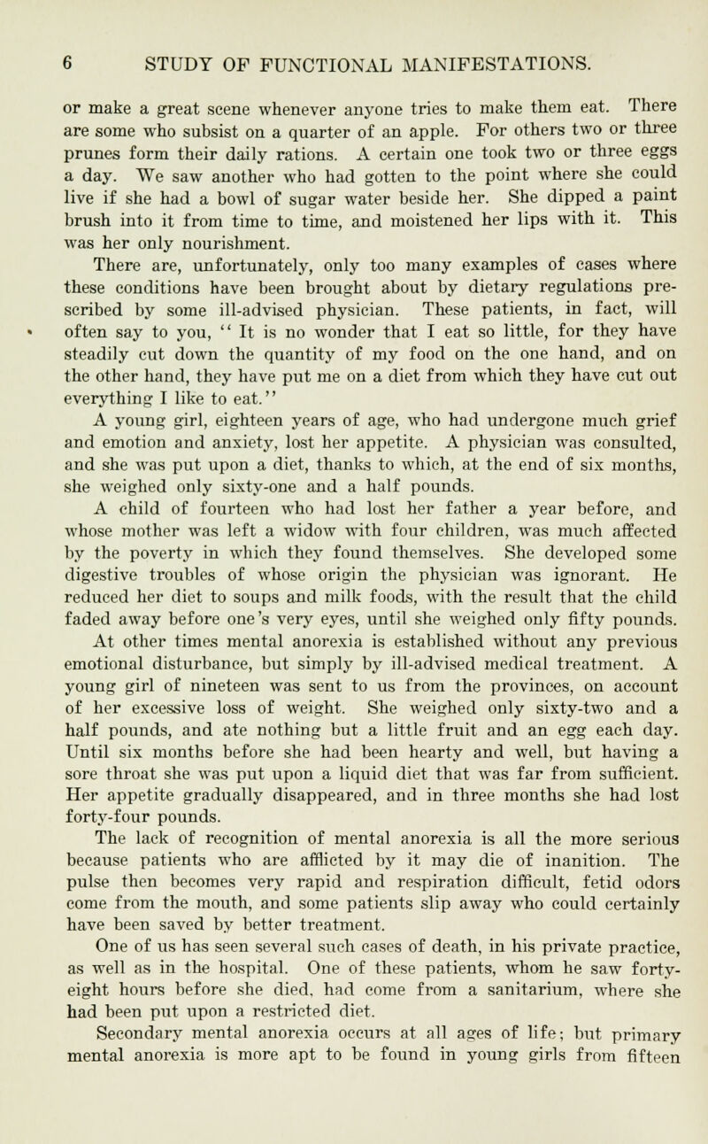 or make a great scene whenever anyone tries to make them eat. There are some who subsist on a quarter of an apple. For others two or three prunes form their daily rations. A certain one took two or three eggs a day. We saw another who had gotten to the point where she could live if she had a bowl of sugar water beside her. She dipped a paint brush into it from time to time, and moistened her lips with it. This was her only nourishment. There are, unfortunately, only too many examples of cases where these conditions have been brought about by dietaiy regulations pre- scribed by some ill-advised physician. These patients, in fact, will often say to you,  It is no wonder that I eat so little, for they have steadily cut down the quantity of my food on the one hand, and on the other hand, they have put me on a diet from which they have cut out everything I like to eat. A young girl, eighteen years of age, who had undergone much grief and emotion and anxiety, lost her appetite. A physician was consulted, and she was put upon a diet, thanks to which, at the end of six months, she weighed only sixty-one and a half pounds. A child of fourteen who had lost her father a year before, and whose mother was left a widow with four children, was much affected by the poverty in which they found themselves. She developed some digestive troubles of whose origin the physician was ignorant. He reduced her diet to soups and milk foods, with the result that the child faded away before one's very eyes, until she weighed only fifty pounds. At other times mental anorexia is established without any previous emotional disturbance, but simply by ill-advised medical treatment. A young girl of nineteen was sent to us from the provinces, on account of her excessive loss of weight. She weighed only sixty-two and a half pounds, and ate nothing but a little fruit and an egg each day. Until six months before she had been hearty and well, but having a sore throat she was put upon a liquid diet that was far from sufficient. Her appetite gradually disappeared, and in three months she had lost forty-four pounds. The lack of recognition of mental anorexia is all the more serious because patients who are afflicted by it may die of inanition. The pulse then becomes very rapid and respiration difficult, fetid odors come from the mouth, and some patients slip away who could certainly have been saved by better treatment. One of us has seen several such cases of death, in his private practice, as well as in the hospital. One of these patients, whom he saw forty- eight hours before she died, had come from a sanitarium, where she had been put upon a restricted diet. Secondary mental anorexia occurs at all ages of life; but primary mental anorexia is more apt to be found in young girls from fifteen