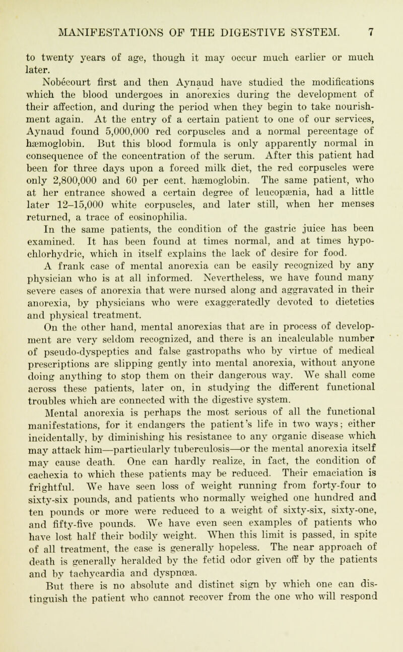 to twenty years of age, though it may occur much earlier or much later. Nobecourt first and then Aynaud have studied the modifications which the blood undergoes in anorexics during the development of their affection, and during the period when they begin to take nourish- ment again. At the entry of a certain patient to one of our services, Aynaud found 5,000,000 red corpuscles and a normal percentage of haemoglobin. But this blood formula is only apparently normal in consequence of the concentration of the serum. After this patient had been for three days upon a forced milk diet, the red corpuscles were only 2,800,000 and 60 per cent, haemoglobin. The same patient, who at her entrance showed a certain degree of leucopaenia, had a little later 12-15,000 white corpuscles, and later still, when her menses returned, a trace of eosinophilia. In the same patients, the condition of the gastric juice has been examined. It has been found at times normal, and at times hypo- chlorhydric, which in itself explains the lack of desire for food. A frank case of mental anorexia can be easily recognized by any physician who is at all informed. Nevertheless, we have found many severe cases of anorexia that were nursed along and aggravated in their anorexia, by physicians who were exaggeratedly devoted to dietetics and physical treatment. On the other hand, mental anorexias that are in process of develop- ment are very seldom recognized, and there is an incalculable number of pseudo-dyspeptics and false gastropaths who by virtue of medical prescriptions are slipping gently into mental anorexia, without anyone doing anything to stop them on their dangerous way. We shall come across these patients, later on, in studying the different functional troubles which are connected with the digestive system. Mental anorexia is perhaps the most serious of all the functional manifestations, for it endangers the patient's life in two ways; either incidentally, by diminishing his resistance to any organic disease which may attack him—particularly tuberculosis—or the mental anorexia itself may cause death. One can hardly realize, in fact, the condition of cachexia to which these patients may be reduced. Their emaciation is frightful. We have seen loss of weight running from forty-four to sixty-six pounds, and patients who normally weighed one hundred and ten pounds or more were reduced to a weight of sixty-six, sixty-one, and fifty-five pounds. We have even seen examples of patients who have lost half their bodily weight. When this limit is passed, in spite of all treatment, the case is generally hopeless. The near approach of death is generally heralded by the fetid odor given off by the patients and by tachycardia and dyspnoea. But there is no absolute and distinct sign by which one can dis- tinguish the patient who cannot recover from the one who will respond