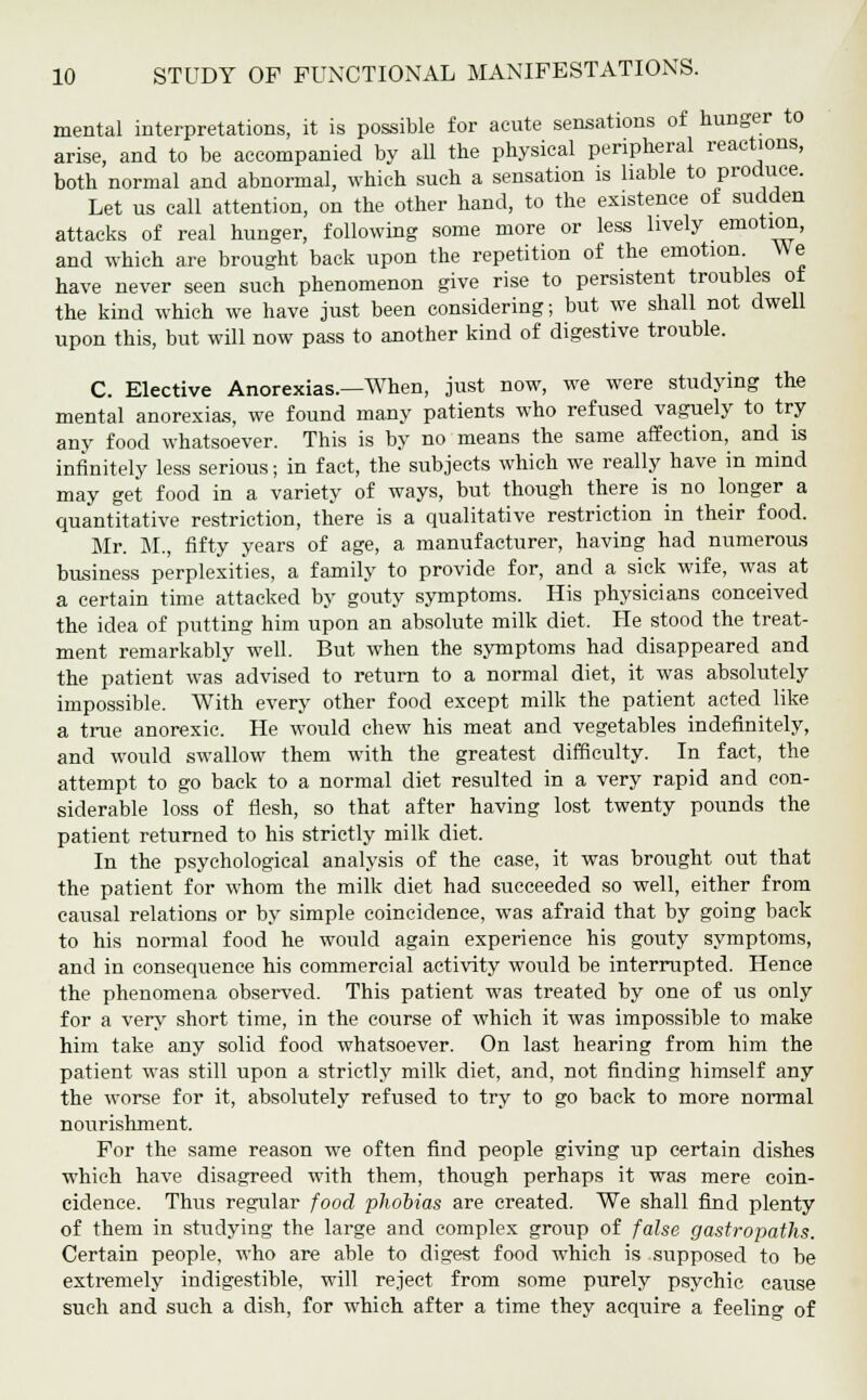 mental interpretations, it is possible for acute sensations of hunger to arise, and to be accompanied by all the physical peripheral reactions, both normal and abnormal, which such a sensation is liable to produce. Let us call attention, on the other hand, to the existence of sudden attacks of real hunger, following some more or less lively emotion, and which are brought back upon the repetition of the emotion. We have never seen such phenomenon give rise to persistent troubles ot the kind which we have just been considering; but we shall not dwell upon this, but will now pass to another kind of digestive trouble. C. Elective Anorexias.—When, just now, we were studying the mental anorexias, we found many patients who refused vaguely to try any food whatsoever. This is by no means the same affection, and is infinitely less serious; in fact, the subjects which we really have in mind may get food in a variety of ways, but though there is no longer a quantitative restriction, there is a qualitative restriction in their food. Mr. M., fifty years of age, a manufacturer, having had numerous business perplexities, a family to provide for, and a sick wife, was at a certain time attacked by gouty symptoms. His physicians conceived the idea of putting him upon an absolute milk diet. He stood the treat- ment remarkably well. But when the symptoms had disappeared and the patient was advised to return to a normal diet, it was absolutely impossible. With every other food except milk the patient acted like a true anorexic. He would chew his meat and vegetables indefinitely, and would swallow them with the greatest difficulty. In fact, the attempt to go back to a normal diet resulted in a very rapid and con- siderable loss of flesh, so that after having lost twenty pounds the patient returned to his strictly milk diet. In the psychological analysis of the case, it was brought out that the patient for whom the milk diet had succeeded so well, either from causal relations or by simple coincidence, was afraid that by going back to his normal food he would again experience his gouty symptoms, and in consequence his commercial activity would be interrupted. Hence the phenomena observed. This patient was treated by one of us only for a very short time, in the course of which it was impossible to make him take any solid food whatsoever. On last hearing from him the patient was still upon a strictly milk diet, and, not finding himself any the worse for it, absolutely refused to try to go back to more normal nourishment. For the same reason we often find people giving up certain dishes which have disagreed with them, though perhaps it was mere coin- cidence. Thus regular food phobias are created. We shall find plenty of them in studying the large and complex group of false gastropaths. Certain people, who are able to digest food which is supposed to be extremely indigestible, will reject from some purely psychic cause such and such a dish, for which after a time they acquire a feelin°- of