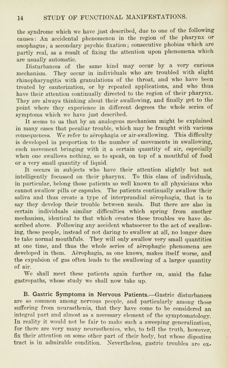 the syndrome which we have just described, due to one of the following causes: An accidental phenomenon in the region of the pharynx or oesophagus; a secondary psychic fixation; consecutive phobias which are partly real, as a result of fixing the attention upon phenomena which are usually automatic. Disturbances of the same kind may occur by a very curious mechanism. They occur in individuals who are troubled with slight rhinopharyngitis with granulations of the throat, and who have been treated by cauterization, or by repeated applications, and who thus have their attention continually directed to the region of their pharynx. They are always thinking about their swallowing, and finally get to the point where they experience in different degrees the whole series of sjrmptoms which we have just described. It seems to us that by an analogous mechanism might be explained in many cases that peculiar trouble, which may be fraught with various consequences. We refer to aerophagia or air-swallowing. This difficulty is developed in proportion to the number of movements in swallowing, each movement bringing with it a certain quantity of air, especially when one swallows nothing, so to speak, on top of a mouthful of food or a very small quantity of liquid. It occurs in subjects who have their attention slightly but not intelligently focussed on their pharynx. To this class of individuals, in particular, belong those patients so well known to all physicians who cannot swallow pills or capsules. The patients continually swallow their saliva and thus create a type of interprandial aerophagia, that is to say they develop their trouble between meals. But there are also in certain individuals similar difficulties which spring from another mechanism, identical to that which creates these troubles we have de- scribed above. Following any accident whatsoever to the act of swallow- ing, these people, instead of not daring to swallow at all, no longer dare to take normal mouthfuls. They will only swallow very small quantities at one time, and thus the whole series of aerophagic phenomena are developed in them. Aerophagia, as one knows, makes itself worse, and the expulsion of gas often leads to the swallowing of a larger quantity of air. We shall meet these patients again further on, amid the false gastropaths, whose study we shall now take up. B. Gastric Symptoms in Nervous Patients.—Gastric disturbances are so common among nervous people, and particularly among those suffering from neurasthenia, that they have come to be considered an integral part and almost as a necessary element of the symptomatology. In reality it would not be fair to make such a sweeping generalization for there are very many neurasthenics, who, to tell the truth, however, fix their attention on some other part of their body, but whose digestive tract is in admirable condition. Nevertheless, gastric troubles are ex-