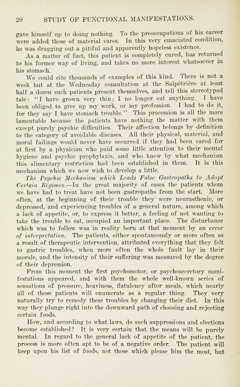 gave himself up to doing nothing. To the preoccupations of his career were added those of material cares. In this very emaciated condition, he was dragging out a pitiful and apparently hopeless existence. As a matter of fact, this patient is completely cured, has returned to his former way of living, and takes no more interest whatsoever in his stomach. We could cite thousands of examples of this kind. There is not a week but at the Wednesday consultation at the Salpetriere at least half a dozen such patients present themselves, and tell this stereotyped tale: I have grown very thin; I no longer eat anything. I have been obliged to give up my work, or my profession. I had to do it, for they say I have stomach trouble. This procession is all the more lamentable because the patients have nothing the matter with them except purely psychic difficulties. Their affection belongs by definition to the category of avoidable diseases. All their physical, material, and moral failings would never have occurred if they had been cared for at first by a physician who paid some little attention to their mental hygiene and psychic prophylaxis, and who knew by what mechanism this alimentary restriction had been established in them. It is this mechanism which we now wish to develop a little. The Psychic Mechanism which Leach False Gastropaths to Adopt Certain Regimes.—In the great majority of cases the patients whom we have had to treat have not been gastropaths from the start. More often, at the beginning of their trouble they were neurasthenic, or depressed, and experiencing troubles of a general nature, among which a lack of appetite, or, to express it better, a feeling of not wanting to take the trouble to eat, occupied an important place. The disturbance which was to follow was in reality born at that moment by an error of interpretation. The patients, either spontaneously or more often as a result of therapeutic intervention, attributed everything that they felt to gastric troubles, when more often the whole fault lay in their morale, and the intensity of their suffering was measured by the degree of their depression. From this moment the first psychomotor, or psychosecretory mani- festations appeared, and with them the whole well-known series of sensations of pressure, heaviness, flatulency after meals, which nearly all of these patients will enumerate as a regular thing. They very naturally try to remedy these troubles by changing their diet. In this way they plunge right into the downward path of choosing and rejecting certain foods. How, and according to what laws, do such suppressions and elections become established? It is very certain that the means will be purely mental. In regard to the general lack of appetite of the patient, the process is more often apt to be of a negative order. The patient will keep upon his list of foods, not those which please him the most, but