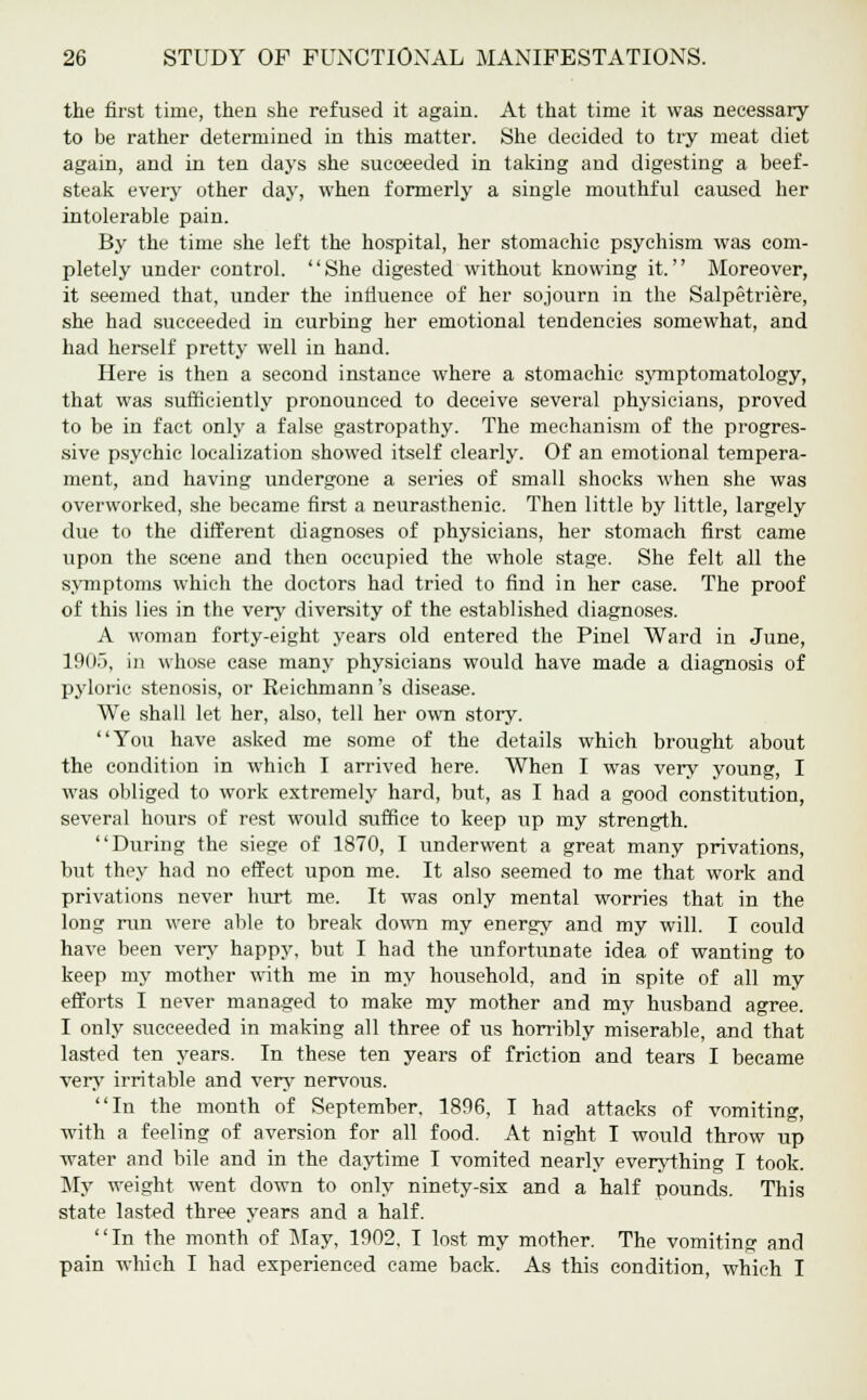 the first time, then she refused it again. At that time it was necessary to be rather determined in this matter. She decided to try meat diet again, and in ten days she succeeded in taking and digesting a beef- steak every other day, when formerly a single mouthful caused her intolerable pain. By the time she left the hospital, her stomachic psychism was com- pletely under control. She digested without knowing it. Moreover, it seemed that, under the influence of her sojourn in the Salpetriere, she had succeeded in curbing her emotional tendencies somewhat, and had herself pretty well in hand. Here is then a second instance where a stomachic symptomatology, that was sufficiently pronounced to deceive several physicians, proved to be in fact only a false gastropathy. The mechanism of the progres- sive psychic localization showed itself clearly. Of an emotional tempera- ment, and having undergone a series of small shocks when she was overworked, she became first a neurasthenic. Then little by little, largely due to the different diagnoses of physicians, her stomach first came upon the scene and then occupied the whole stage. She felt all the symptoms which the doctors had tried to find in her case. The proof of this lies in the very diversity of the established diagnoses. A woman forty-eight years old entered the Pinel Ward in June, 190.), in whose case many physicians would have made a diagnosis of pyloric stenosis, or Reichmann's disease. We shall let her, also, tell her own story. You have asked me some of the details which brought about the condition in which I arrived here. When I was very young, I was obliged to work extremely hard, but, as I had a good constitution, several hours of rest would suffice to keep up my strength. During the siege of 1870, I underwent a great many privations, but they had no effect upon me. It also seemed to me that work and privations never hurt me. It was only mental worries that in the long run were able to break down my energy and my will. I could have been very happy, but I had the unfortunate idea of wanting to keep my mother with me in my household, and in spite of all my efforts I never managed to make my mother and my husband agree. I only succeeded in making all three of us horribly miserable, and that lasted ten years. In these ten years of friction and tears I became very irritable and very nervous. In the month of September. 1896, I had attacks of vomiting, with a feeling of aversion for all food. At night I would throw up water and bile and in the daytime I vomited nearly everything I took. My weight went down to only ninety-six and a half pounds. This state lasted three years and a half. In the month of May, 1902, I lost my mother. The vomiting and pain which I had experienced came back. As this condition, which I