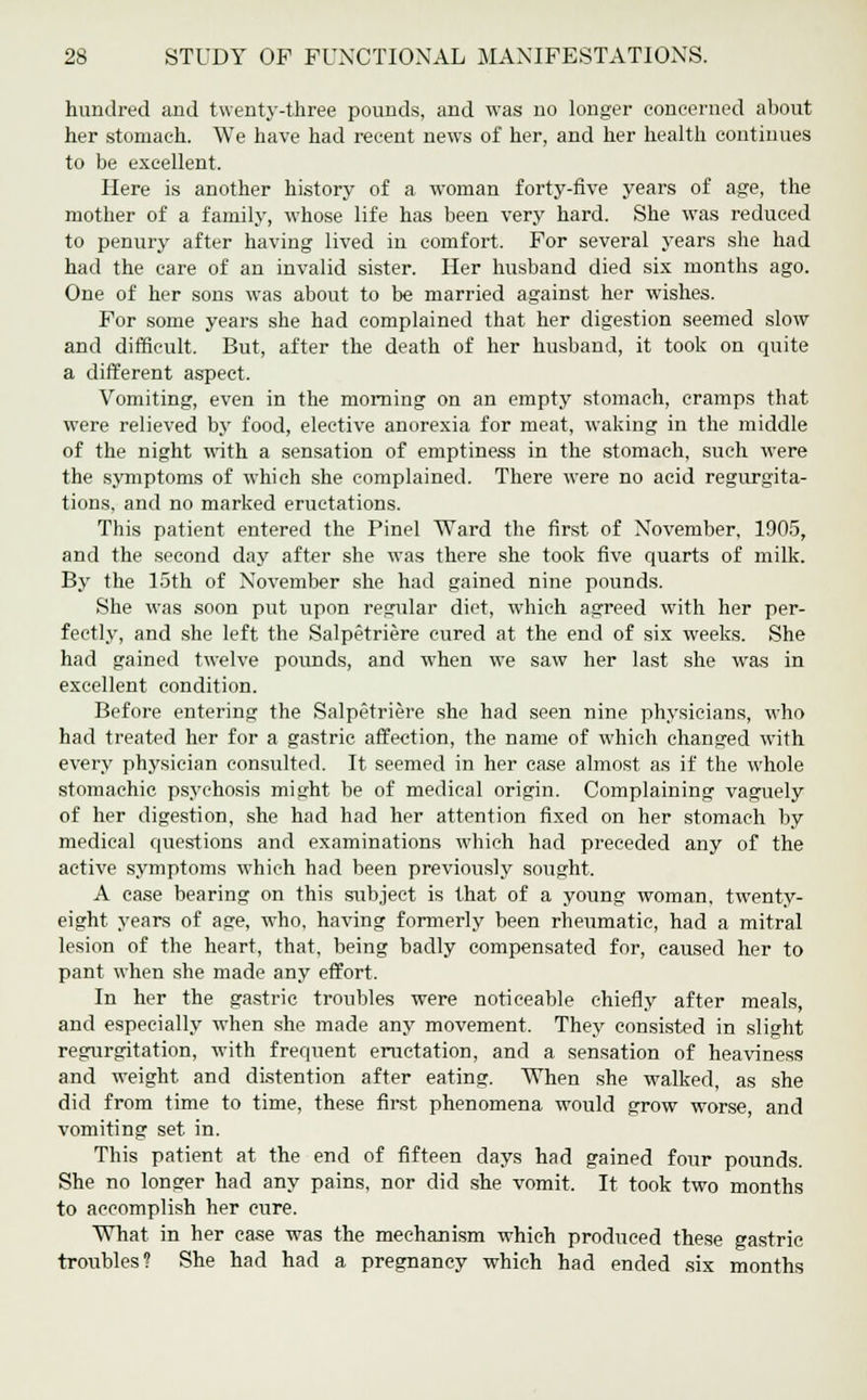 hundred and twenty-three pounds, and was no longer concerned about her stomach. We have had recent news of her, and her health continues to be excellent. Here is another history of a woman forty-five years of age, the mother of a family, whose life has been very hard. She was reduced to penury after having lived in comfort. For several years she had had the care of an invalid sister. Her husband died six months ago. One of her sons was about to be married against her wishes. For some years she had complained that her digestion seemed slow and difficult. But, after the death of her husband, it took on quite a different aspect. Vomiting, even in the morning on an empty stomach, cramps that were relieved by food, elective anorexia for meat, waking in the middle of the night with a sensation of emptiness in the stomach, such M'ere the symptoms of which she complained. There were no acid regurgita- tions, and no marked eructations. This patient entered the Pinel Ward the first of November, 1905, and the second day after she was there she took five quarts of milk. By the 15th of November she had gained nine pounds. She was soon put upon regular diet, which agreed with her per- fectly, and she left the Salpetriere cured at the end of six weeks. She had gained twelve pounds, and when we saw her last she was in excellent condition. Before entering the Salpetriere she had seen nine physicians, who had treated her for a gastric affection, the name of which changed with every physician consulted. It seemed in her case almost as if the whole stomachic psychosis might be of medical origin. Complaining vaguely of her digestion, she had had her attention fixed on her stomach by medical questions and examinations which had preceded any of the active symptoms which had been previously sought. A case bearing on this subject is that of a young woman, twenty- eight years of age, who, having formerly been rheumatic, had a mitral lesion of the heart, that, being badly compensated for, caused her to pant when she made any effort. In her the gastric troubles were noticeable chiefly after meals, and especially when she made any movement. They consisted in slight regurgitation, with frequent eructation, and a sensation of heaviness and weight and distention after eating. When she walked, as she did from time to time, these first phenomena would grow worse, and vomiting set in. This patient at the end of fifteen days had gained four pounds. She no longer had any pains, nor did she vomit. It took two months to accomplish her cure. What in her case was the mechanism which produced these gastric troubles? She had had a pregnancy which had ended six months
