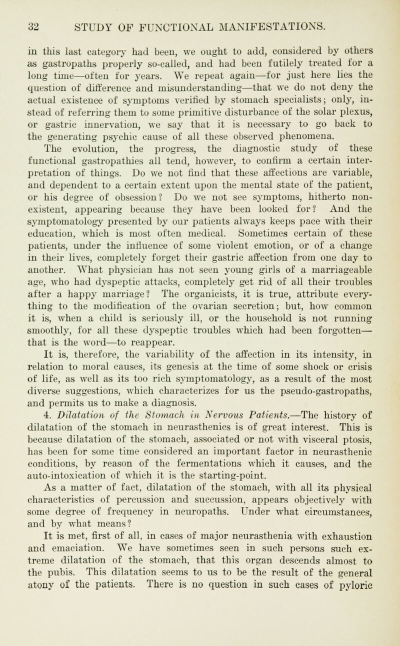 in this last category had been, we ought to add, considered by others as gastropaths properly so-called, and had been futilely treated for a long time—often for years. We repeat again—for just here lies the question of difference and misunderstanding—that we do not deny the actual existence of symptoms verified by stomach specialists; only, in- stead of referring them to some primitive disturbance of the solar plexus, or gastric innervation, we say that it is necessary to go back to the generating psychic cause of all these observed phenomena. The evolution, the progress, the diagnostic study of these functional gastropathies all tend, however, to confirm a certain inter- pretation of things. Do we not find that these affections are variable, and dependent to a certain extent upon the mental state of the patient, or his degree of obsession? Do we not see symptoms, hitherto non- existent, appearing because they have been looked for? And the symptomatology presented by our patients always keeps pace with their education, which is most often medical. Sometimes certain of these patients, under the influence of some violent emotion, or of a change in their lives, completely forget their gastric affection from one day to another. What physician has not seen young girls of a marriageable age, who had dyspeptic attacks, completely get rid of all their troubles after a happy marriage? The organicists, it is true, attribute every- thing to the modification of the ovarian secretion; but, how common it is, when a child is seriously ill, or the household is not running smoothly, for all these dyspeptic troubles which had been forgotten— that is the word—to reappear. It is, therefore, the variability of the affection in its intensity, in relation to moral causes, its genesis at the time of some shock or crisis of life, as well as its too rich symptomatology, as a result of the most diverse suggestions, which characterizes for us the pseudo-gastropaths, and permits us to make a diagnosis. 4. Dilatation of the Stomach in Nervous Patients.—The history of dilatation of the stomach in neurasthenics is of great interest. This is because dilatation of the stomach, associated or not with visceral ptosis, has been for some time considered an important factor in neurasthenic conditions, by reason of the fermentations which it causes, and the auto-intoxication of which it is the starting-point. As a matter of fact, dilatation of the stomach, with all its physical characteristics of percussion and succussion, appears objectively with some degree of frequency in neuropaths. Under what circumstances, and by what means? It is met, first of all, in cases of major neurasthenia with exhaustion and emaciation. We have sometimes seen in such persons such ex- treme dilatation of the stomach, that this organ descends almost to the pubis. This dilatation seems to us to be the result of the general atony of the patients. There is no question in such cases of pyloric