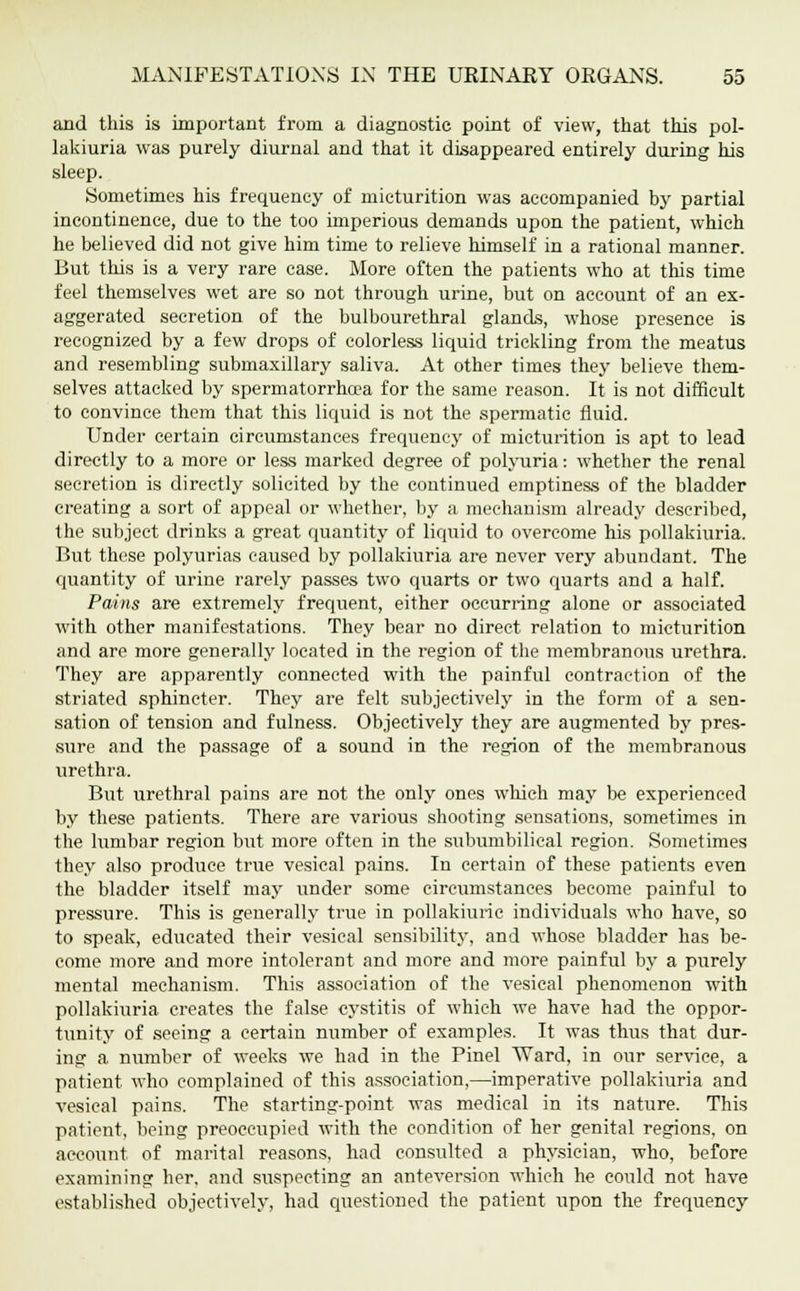 and this is important from a diagnostic point of view, that this pol- lakiuria was purely diurnal and that it disappeared entirely during his sleep. Sometimes his frequency of micturition was accompanied by partial incontinence, due to the too imperious demands upon the patient, which he believed did not give him time to relieve himself in a rational manner. But this is a very rare case. More often the patients who at this time feel themselves wet are so not through urine, but on account of an ex- aggerated secretion of the bulbourethral glands, whose presence is recognized by a few drops of colorless liquid trickling from the meatus and resembling submaxillary saliva. At other times they believe them- selves attacked by spermatorrhoea for the same reason. It is not difficult to convince them that this liquid is not the spermatic fluid. Under certain circumstances frequency of micturition is apt to lead directly to a more or less marked degree of polyuria: whether the renal secretion is directly solicited by the continued emptiness of the bladder creating a sort of appeal or whether, by a mechanism already described, the subject drinks a great quantity of liquid to overcome his pollakiuria. But these polyurias caused by pollakiuria are never very abundant. The quantity of urine rarely passes two quarts or two quarts and a half. Pains are extremely frequent, either occurring alone or associated with other manifestations. They bear no direct relation to micturition and are more generally located in the region of the membranous urethra. They are apparently connected with the painful contraction of the striated sphincter. They are felt subjectively in the form of a sen- sation of tension and fulness. Objectively they are augmented by pres- sure and the passage of a sound in the region of the membranous urethra. But urethral pains are not the only ones which may be experienced by these patients. There are various shooting sensations, sometimes in the lumbar region but more often in the subumbilical region. Sometimes they also produce true vesical pains. In certain of these patients even the bladder itself may under some circumstances become painful to pressure. This is generally true in pollakiuric individuals who have, so to speak, educated their vesical sensibility, and whose bladder has be- come more and more intolerant and more and more painful by a purely mental mechanism. This association of the vesical phenomenon with pollakiuria creates the false cystitis of which we have had the oppor- tunity of seeing a certain number of examples. It was thus that dur- ing a number of weeks we had in the Pinel Ward, in our service, a patient who complained of this association,—imperative pollakiuria and vesical pains. The starting-point was medical in its nature. This patient, being preoccupied with the condition of her genital regions, on account of marital reasons, had consulted a physician, who, before examining her, and suspecting an anteversion which he could not have established objectively, had questioned the patient upon the frequency