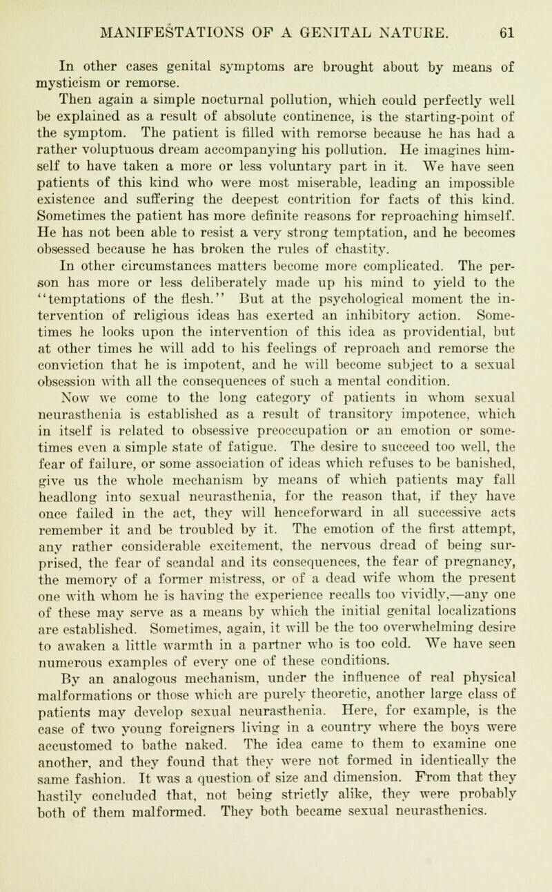 In other cases genital symptoms are brought about by means of mysticism or remorse. Then again a simple nocturnal pollution, which could perfectly well be explained as a result of absolute continence, is the starting-point of the symptom. The patient is filled with remorse because he has had a rather voluptuous dream accompanying his pollution. He imagines him- self to have taken a more or less voluntary part in it. We have seen patients of this kind who were most miserable, leading an impossible existence and suffering the deepest contrition for facts of this kind. Sometimes the patient has more definite reasons for reproaching himself. He has not been able to resist a very strong temptation, and he becomes obsessed because he has broken the rules of chastity. In other circumstances matters become more complicated. The per- son has more or less deliberately made up his mind to yield to the temptations of the flesh. But at the psychological moment the in- tervention of religious ideas has exerted an inhibitory action. Some- times he looks upon the intervention of this idea as providential, but at other times he will add to his feelings of reproach and remorse the conviction that he is impotent, and he will become subject to a sexual obsession with all the consequences of such a mental condition. Now we come to the long category of patients in whom sexual neurasthenia is established as a result of transitory impotence, which in itself is related to obsessive preoccupation or an emotion or some- times even a simple state of fatigue. The desire to succeed too well, the fear of failure, or some association of ideas which refuses to be banished, give us the whole mechanism by means of which patients may fall headlong into sexual neurasthenia, for the reason that, if they have once failed in the act, they will henceforward in all successive acts remember it and be troubled by it. The emotion of the first attempt, any rather considerable excitement, the nervous dread of being sur- prised, the fear of scandal and its consequences, the fear of pregnancy, the memory of a former mistress, or of a dead wife whom the present one with whom he is having the experience recalls too vividly,—any one of these may serve as a means by which the initial genital localizations are established. Sometimes, again, it will be the too overwhelming desire to awaken a little warmth in a partner who is too cold. We have seen numerous examples of every one of these conditions. By an analogous mechanism, under the influence of real physical malformations or those which are purely theoretic, another large class of patients may develop sexual neurasthenia. Here, for example, is the case of two young foreigners living in a country where the boys were accustomed to bathe naked. The idea came to them to examine one another, and they found that they were not formed in identically the same fashion. It was a question of size and dimension. From that they hastily concluded that, not being strictly alike, they were probably both of them malformed. They both became sexual neurasthenics.
