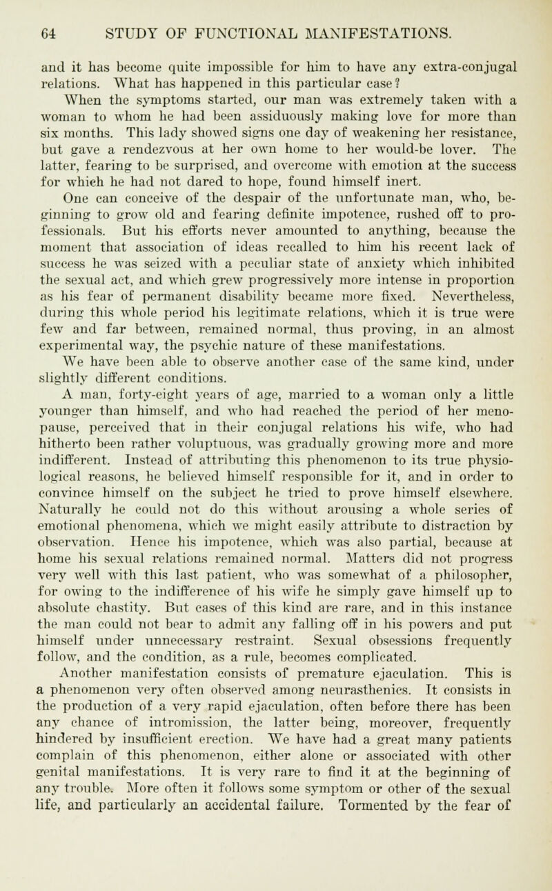 and it has become quite impossible for him to have any extra-conjugal relations. What has happened in this particular case? When the symptoms started, our man was extremely taken with a woman to whom he had been assiduously making love for more than six months. This lady showed signs one day of weakening her resistance, but gave a rendezvous at her own home to her would-be lover. The latter, fearing to be surprised, and overcome with emotion at the success for which he had not dared to hope, found himself inert. One can conceive of the despair of the unfortunate man, who, be- ginning to grow old and fearing definite impotence, rushed off to pro- fessionals. But his efforts never amounted to anything, because the moment that association of ideas recalled to him his recent lack of success he was seized with a peculiar state of anxiety which inhibited the sexual act, and which grew progressively more intense in proportion as his fear of permanent disability became more fixed. Nevertheless, during this whole period his legitimate relations, which it is true were few and far between, remained normal, thus proving, in an almost experimental way, the psychic nature of these manifestations. We have been able to observe another case of the same kind, under slightly different conditions. A man, forty-eight years of age, married to a woman only a little younger than himself, and who had reached the period of her meno- pause, perceived that in their conjugal relations his wife, who had hitherto been rather voluptuous, was gradually growing more and more indifferent. Instead of attributing- this phenomenon to its true physio- logical reasons, he believed himself responsible for it, and in order to convince himself on the subject he tried to prove himself elsewhere. Naturally he could not do this without arousing a whole series of emotional phenomena, which we might easily attribute to distraction by observation. Hence his impotence, which was also partial, because at home his sexual relations remained normal. Matters did not progress very well with this last patient, who was somewhat of a philosopher, for owing to the indifference of his wife he simply gave himself up to absolute chastity. But cases of this kind are rare, and in this instance the man could not bear to admit any falling off in his powers and put himself under unnecessary restraint. Sexual obsessions frequently follow, and the condition, as a rule, becomes complicated. Another manifestation consists of premature ejaculation. This is a phenomenon very often observed among neurasthenics. It consists in the production of a very rapid ejaculation, often before there has been any chance of intromission, the latter being, moreover, frequently hindered by insufficient erection. We have had a great many patients complain of this phenomenon, either alone or associated with other genital manifestations. It is very rare to find it at the beginning of any trouble. More often it follows some symptom or other of the sexual life, and particularly an accidental failure. Tormented by the fear of