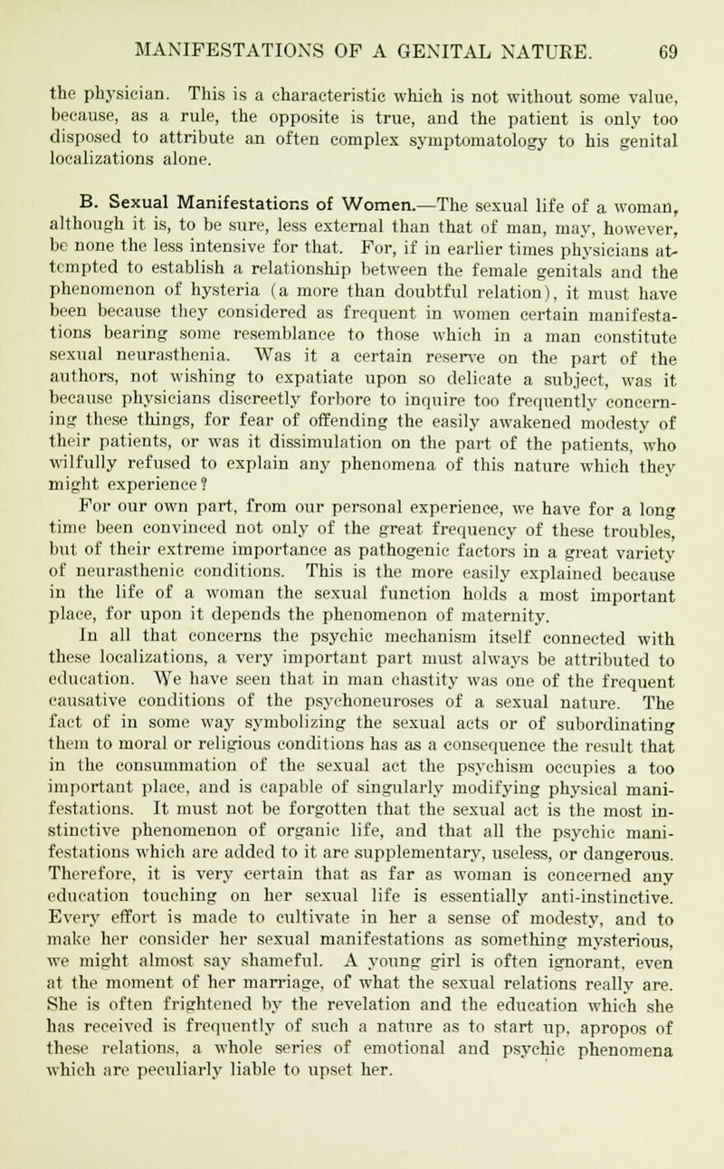 the physician. This is a characteristic which is not without some value, because, as a rule, the opposite is true, and the patient is only too disposed to attribute an often complex symptomatology to his genital localizations alone. B. Sexual Manifestations of Women.—The sexual life of a woman, although it is, to be sure, less external than that of man, may, however, be none the less intensive for that. For, if in earlier times physicians at- tempted to establish a relationship between the female genitals and the phenomenon of hysteria (a more than doubtful relation), it must have been because they considered as frequent in women certain manifesta- tions bearing some resemblance to those which in a man constitute sexual neurasthenia. Was it a certain reserve on the part of the authors, not wishing to expatiate upon so delicate a subject, was it because physicians discreetly forbore to inquire too frequently concern- ing these things, for fear of offending the easily awakened modesty of their patients, or was it dissimulation on the part of the patients, who wilfully refused to explain any phenomena of this nature which they might experience? For our own part, from our personal experience, we have for a long time been convinced not only of the great frequency of these troubles, but of their extreme importance as pathogenic factors in a great variety of neurasthenic conditions. This is the more easily explained because in the life of a woman the sexual function holds a most important place, for upon it depends the phenomenon of maternity. In all that concerns the psychic mechanism itself connected with these localizations, a very important part must always be attributed to education. We have seen that in man chastity was one of the frequent causative conditions of the psychoneuroses of a sexual nature. The fact of in some way symbolizing the sexual acts or of subordinating them to moral or religious conditions has as a consequence the result that in the consummation of the sexual act the psychism occupies a too important place, and is capable of singularly modifying physical mani- festations. It must not be forgotten that the sexual act is the most in- stinctive phenomenon of organic life, and that all the psychic mani- festations which are added to it are supplementary, useless, or dangerous. Therefore, it is very certain that as far as woman is concerned any education touching on her sexual life is essentially anti-instinctive. Every effort is made to cultivate in her a sense of modesty, and to make her consider her sexual manifestations as something mysterious, we might almost say shameful. A young girl is often ignorant, even at the moment of her marriage, of what the sexual relations really are. She is often frightened by the revelation and the education which she has received is frequently of such a natiire as to start up, apropos of these relations, a whole series of emotional and psychic phenomena which are peculiarly liable to upset her.