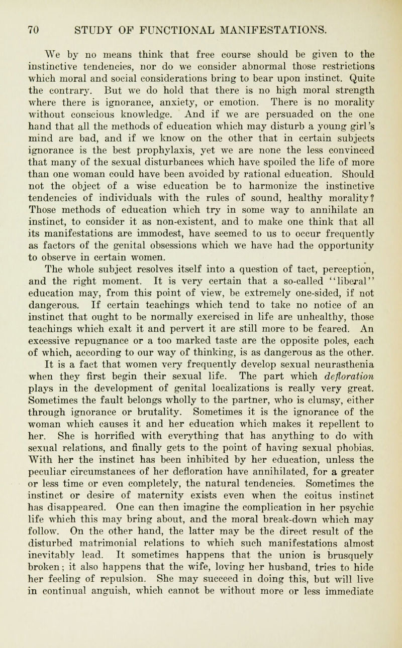 We by no means think that free course should be given to the instinctive tendencies, nor do we consider abnormal those restrictions which moral and social considerations bring to bear upon instinct. Quite the contrary. But we do hold that there is no high moral strength where there is ignorance, anxiety, or emotion. There is no morality without conscious knowledge. And if we are persuaded on the one hand that all the methods of education which may disturb a young girl's mind are bad, and if we know on the other that in certain subjects ignorance is the best prophylaxis, yet we are none the less convinced that many of the sexual disturbances which have spoiled the life of more than one woman could have been avoided by rational education. Should not the object of a wise education be to harmonize the instinctive tendencies of individuals with the rules of sound, healthy morality? Those methods of education which try in some way to annihilate an instinct, to consider it as non-existent, and to make one think that all its manifestations are immodest, have seemed to us to occur frequently as factors of the genital obsessions which we have had the opportunity to observe in certain women. The whole subject resolves itself into a question of tact, perception, and the right moment. It is very certain that a so-called liberal education may, from this point of view, be extremely one-sided, if not dangerous. If certain teachings which tend to take no notice of an instinct that ought to be normally exercised in life are unhealthy, those teachings which exalt it and pervert it are still more to be feared. An excessive repugnance or a too marked taste are the opposite poles, each of which, according to our way of thinking, is as dangerous as the other. It is a fact that women very frequently develop sexual neurasthenia when they first begin their sexual life. The part which defloration plays in the development of genital localizations is really very great. Sometimes the fault belongs wholly to the partner, who is clumsy, either through ignorance or brutality. Sometimes it is the ignorance of the woman which causes it and her education which makes it repellent to her. She is horrified with everything that has anything to do with sexual relations, and finally gets to the point of having sexual phobias. With her the instinct has been inhibited by her education, unless the peculiar circumstances of her defloration have annihilated, for a greater or less time or even completely, the natural tendencies. Sometimes the instinct or desire of maternity exists even when the coitus instinct has disappeared. One can then imagine the complication in her psychic life which this may bring about, and the moral break-down which may follow. On the other hand, the latter may be the direct result of the disturbed matrimonial relations to which such manifestations almost inevitably lead. It sometimes happens that the union is brusquely broken; it also happens that the wife, loving her husband, tries to hide her feeling of repulsion. She may succeed in doing this, but will live in continual anguish, which cannot be without more or less immediate