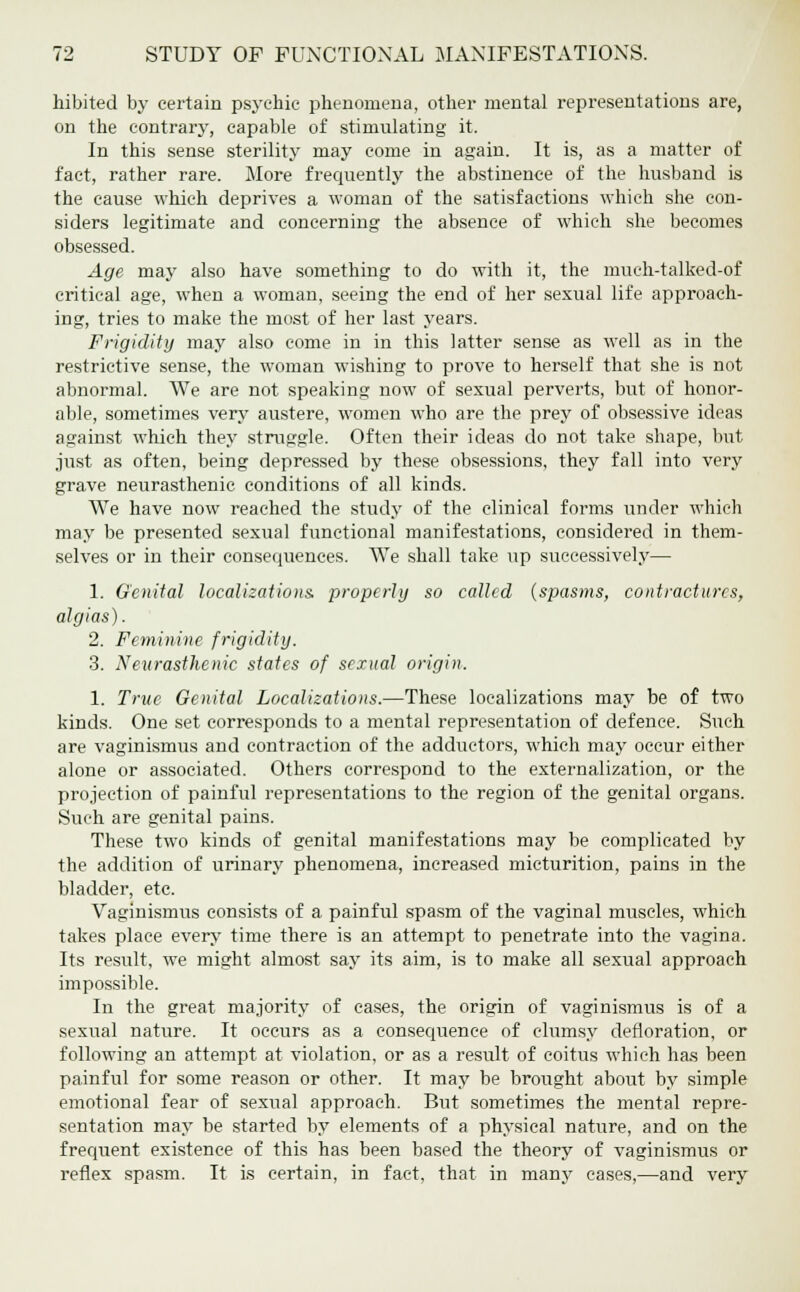 hibited by certain psychic phenomena, other mental representations are, on the contrary, capable of stimulating it. In this sense sterility may come in again. It is, as a matter of fact, rather rare. More frequently the abstinence of the husband is the cause which deprives a woman of the satisfactions which she con- siders legitimate and concerning the absence of which she becomes obsessed. Age may also have something to do with it, the much-talked-of critical age, when a woman, seeing the end of her sexual life approach- ing, tries to make the most of her last years. Frigidity may also come in in this latter sense as well as in the restrictive sense, the woman wishing to prove to herself that she is not abnormal. We are not speaking now of sexual perverts, but of honor- able, sometimes very austere, women who are the prey of obsessive ideas against which they struggle. Often their ideas do not take shape, but just as often, being depressed by these obsessions, they fall into very grave neurasthenic conditions of all kinds. We have now reached the study of the clinical forms under which may be presented sexual functional manifestations, considered in them- selves or in their consequences. We shall take up successively— 1. Genital localizations, properly so called (spasms, contractures, algias). 2. Feminine frigidity. 3. Neurasthenic states of sexual origin. 1. True Genital Localizations.—These localizations may be of two kinds. One set corresponds to a mental representation of defence. Such are vaginismus and contraction of the adductors, which may occur either alone or associated. Others correspond to the externalization, or the projection of painful representations to the region of the genital organs. Such are genital pains. These two kinds of genital manifestations may be complicated by the addition of urinary phenomena, increased micturition, pains in the bladder, etc. Vaginismus consists of a painful spasm of the vaginal muscles, which takes place every time there is an attempt to penetrate into the vagina. Its result, we might almost say its aim, is to make all sexual approach impossible. In the great majority of cases, the origin of vaginismus is of a sexual nature. It occurs as a consequence of clumsy defloration, or following an attempt at violation, or as a result of coitus which has been painful for some reason or other. It may be brought about by simple emotional fear of sexual approach. But sometimes the mental repre- sentation may be started by elements of a physical nature, and on the frequent existence of this has been based the theory of vaginismus or reflex spasm. It is certain, in fact, that in many cases,—and very