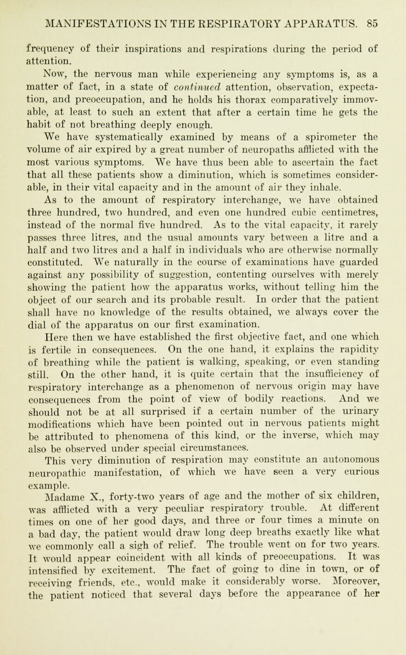 frequency of their inspirations and respirations during the period of attention. Now, the nervous man while experiencing any symptoms is, as a matter of fact, in a state of continued attention, observation, expecta- tion, and preoccupation, and he holds his thorax comparatively immov- able, at least to such an extent that after a certain time he gets the habit of not breathing deeply enough. We have systematically examined by means of a spirometer the volume of air expired by a great number of neuropaths afflicted with the most various symptoms. We have thus been able to ascertain the fact that all these patients show a diminution, which is sometimes consider- able, in their vital capacity and in the amount of air they inhale. As to the amount of respiratory interchange, we have obtained three hundred, two hundred, and even one hundred cubic centimetres, instead of the normal five hundred. As to the vital capacity, it rarely passes three litres, and the usual amounts vary between a litre and a half and two litres and a half in individuals who are otherwise normally constituted. We naturally in the course of examinations have guarded against any possibility of suggestion, contenting ourselves with merely showing the patient how the apparatus works, without telling him the object of our search and its probable result. In order that the patient shall have no knowledge of the results obtained, we always cover the dial of the apparatus on our first examination. Here then we have established the first objective fact, and one which is fertile in consequences. On the one hand, it explains the rapidity of breathing while the patient is walking, speaking, or even standing still. On the other hand, it is quite certain that the insufficiency of respiratory interchange as a phenomenon of nervous origin may have consequences from the point of view of bodily reactions. And we should not be at all surprised if a certain number of the urinary modifications which have been pointed out in nervous patients might be attributed to phenomena of this kind, or the inverse, which may also be observed under special circumstances. This very diminution of respiration may constitute an autonomous neuropathic manifestation, of which we have seen a very curious example. Madame X., forty-two years of age and the mother of six children, was afflicted with a very peculiar respiratory trouble. At different times on one of her good days, and three or four times a minute on a bad day, the patient would draw long deep breaths exactly like what we commonly call a sigh of relief. The trouble went on for two years. It would appear coincident with all kinds of preoccupations. It was intensified by excitement. The fact of going to dine in town, or of receiving friends, etc.. would make it considerably worse. Moreover, the patient noticed that several days before the appearance of her