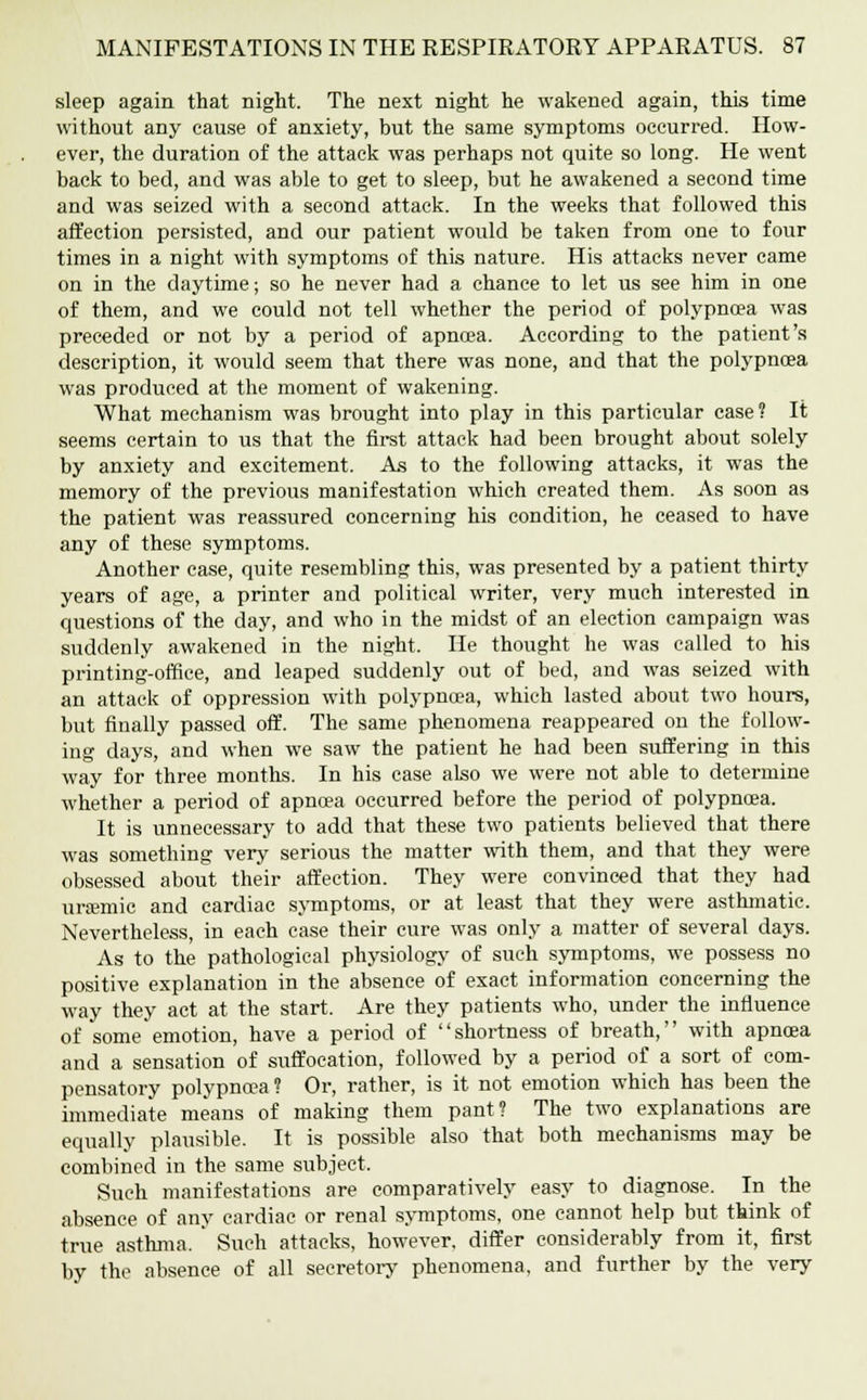 sleep again that night. The next night he wakened again, this time without any cause of anxiety, but the same symptoms occurred. How- ever, the duration of the attack was perhaps not quite so long. He went back to bed, and was able to get to sleep, but he awakened a second time and was seized with a second attack. In the weeks that followed this affection persisted, and our patient would be taken from one to four times in a night with symptoms of this nature. His attacks never came on in the daytime; so he never had a chance to let us see him in one of them, and we could not tell whether the period of polypnoea was preceded or not by a period of apnoea. According to the patient's description, it would seem that there was none, and that the polypnoea was produced at the moment of wakening. What mechanism was brought into play in this particular case? It seems certain to us that the first attack had been brought about solely by anxiety and excitement. As to the following attacks, it was the memory of the previous manifestation which created them. As soon as the patient was reassured concerning his condition, he ceased to have any of these symptoms. Another case, quite resembling this, was presented by a patient thirty years of age, a printer and political writer, very much interested in questions of the day, and who in the midst of an election campaign was suddenly awakened in the night. He thought he was called to his printing-office, and leaped suddenly out of bed, and was seized with an attack of oppression with polypnoea, which lasted about two hours, but finally passed off. The same phenomena reappeared on the follow- ing days, and when we saw the patient he had been suffering in this way for three months. In his case also we were not able to determine whether a period of apnoea occurred before the period of polypncea. It is unnecessary to add that these two patients believed that there was something very serious the matter with them, and that they were obsessed about their affection. They were convinced that they had uremic and cardiac symptoms, or at least that they were asthmatic. Nevertheless, in each case their cure was only a matter of several days. As to the pathological physiology of such symptoms, we possess no positive explanation in the absence of exact information concerning the way they act at the start. Are they patients who, under the influence of some emotion, have a period of shortness of breath, with apnoea and a sensation of suffocation, followed by a period of a sort of com- pensatory polypnoea? Or, rather, is it not emotion which has been the immediate means of making them pant? The two explanations are equally plausible. It is possible also that both mechanisms may be combined in the same subject. Such manifestations are comparatively easy to diagnose. In the absence of any cardiac or renal symptoms, one cannot help but think of true asthma. Such attacks, however, differ considerably from it, first by the absence of all secretory phenomena, and further by the very
