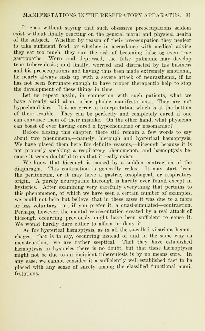 It goes without saying that such obsessive preoccupations seldom exist without finally reacting on the general moral and physical health of the subject. Whether by reason of their preoccupation they neglect to take sufficient food, or whether in accordance with medical advice they eat too much, they run the risk of becoming false or even true gastropaths. Worn and depressed, the false pulmonic may develop true tuberculosis; and finally, worried and distracted by his business and his preoccupations and having thus been made extremely emotional, he nearly always ends up with a severe attack of neurasthenia, if he has not been fortunate enough to have proper therapeutic help to stop the development of these things in time. Let us repeat again, in connection with such patients, what we have already said about other phobic manifestations. They are not hypochondriacs. It is an error in interpretation which is at the bottom of their trouble. They can be perfectly and completely cured if one can convince them of their mistake. On the other hand, what physician can boast of ever having cured a hypochondriac or nosomaniac? Before closing this chapter, there still remain a few words to say about two phenomena,—namely, hiccoixgh and hysterical hemoptysis. We have placed them here for definite reasons,—hiccough because it is not properly speaking a respiratory phenomenon, and ha'moptysis be- cause it seems doubtful to us that it really exists. We know that hiccough is caused by a sudden contraction of the diaphragm. This contraction is generally reflex. It may start from the peritoneum, or it may have a gastric, oesophageal, or respiratory origin. A purely neuropathic hiccough is hardly ever found except in hysterics. After examining very carefully everything that pertains to this phenomenon, of which we have seen a certain number of examples, we could not help but believe, that in these cases it was due to a more or less voluntary—or, if you prefer it, a quasi-simulated—contraction. Perhaps, however, the mental representation created by a real attack of hiccough occurring previously might have been sufficient to cause it. We would hardly dare either to affirm or deny it. As for hysterical hemoptysis, as in all the so-called vicarious hemor- rhages,—that is to say, occurring instead of and in the same way as menstruation,—we are rather sceptical. That they have established hemoptysis in hysterics there is no doubt, but that these hemoptyses might not be due to an incipient tuberculosis is by no means sure. In any case, we cannot consider it a sufficiently well-established fact to be placed with any sense of surety among the classified functional mani- festations.