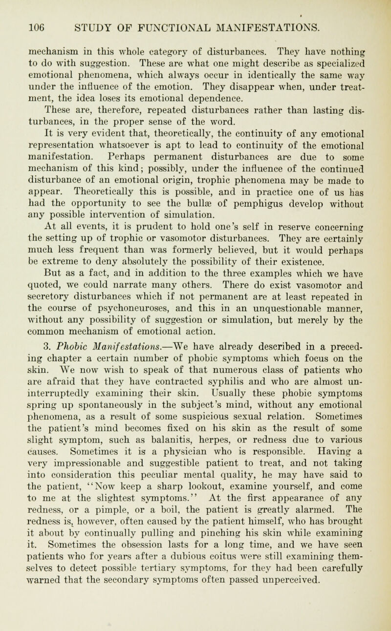 mechanism in this whole category of disturbances. They have nothing to do with suggestion. These are what one might describe as specialized emotional phenomena, which always occur in identically the same way under the influence of the emotion. They disappear when, under treat- ment, the idea loses its emotional dependence. These are, therefore, repeated disturbances rather than lasting dis- turbances, in the proper sense of the word. It is very evident that, theoretically, the continuity of any emotional representation whatsoever is apt to lead to continuity of the emotional manifestation. Perhaps permanent disturbances are due to some mechanism of this kind; possibly, under the influence of the continued disturbance of an emotional origin, trophic phenomena may be made to appear. Theoretically this is possible, and in practice one of us has had the opportunity to see the bulls of pemphigus develop without any possible intervention of simulation. At all events, it is prudent to hold one's self in reserve concerning the setting up of trophic or vasomotor disturbances. They are certainly much less frequent than was formerly believed, but it would perhaps be extreme to deny absolutely the possibility of their existence. But as a fact, and in addition to the three examples which we have quoted, we could narrate many others. There do exist vasomotor and secretory disturbances which if not permanent are at least repeated in the course of psychoneuroses, and this in an unquestionable manner, without any possibility of suggestion or simulation, but merely by the common mechanism of emotional action. 3. Phobic Manifestations.—We have already described in a preced- ing chapter a certain number of phobic symptoms which focus on the skin. We now wish to speak of that numerous class of patients who are afraid that they have contracted syphilis and who are almost un- interruptedly examining their skin. Usually these phobic symptoms spring up spontaneously in the subject's mind, without any emotional phenomena, as a result of some suspicious sexual relation. Sometimes the patient's mind becomes fixed on his skin as the result of some slight symptom, such as balanitis, herpes, or redness due to various causes. Sometimes it is a physician who is responsible. Having a very impressionable and suggestible patient to treat, and not taking into consideration this peculiar mental quality, he may have said to the patient, Now keep a sharp lookout, examine yourself, and come to me at the slightest symptoms. At the first appearance of any redness, or a pimple, or a boil, the patient is greatly alarmed. The redness iSj however, often caused by the patient himself, who has brought it about by continually pulling and pinching his skin while examining it. Sometimes the obsession lasts for a long time, and we have seen patients who for years after a dubious coitus were still examining them- selves to detect possible tertiary symptoms, for they had been carefully warned that the secondary symptoms often passed unperceived.