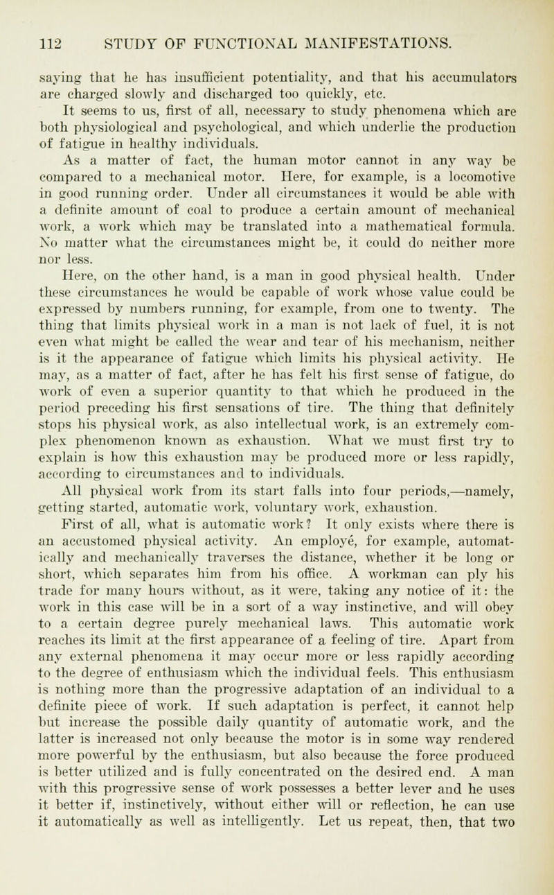 saying that he has insufficient potentiality, and that his accumulators are charged slowly and discharged too quickly, etc. It seems to us, first of all, necessary to study phenomena which are both physiological and psychological, and which underlie the production of fatigue in healthy individuals. As a matter of fact, the human motor cannot in any way be compared to a mechanical motor. Here, for example, is a locomotive in good running order. Under all circumstances it would be able with a definite amount of coal to produce a certain amount of mechanical work, a work which may be translated into a mathematical formula. No matter what the circumstances might be, it could do neither more nor less. Here, on the other hand, is a man in good physical health. Under these circumstances he would be capable of work whose value could be expressed by numbers running, for example, from one to twenty. The thing that limits physical work in a man is not lack of fuel, it is not even what might be called the wear and tear of his mechanism, neither is it the appearance of fatigue which limits his physical activity. He may, as a matter of fact, after he has felt his first sense of fatigue, do work of even a superior quantity to that which he produced in the period preceding his first sensations of tire. The thing that definitely stops his physical work, as also intellectual work, is an extremely com- plex phenomenon known as exhaustion. What we must first try to explain is how this exhaustion may be produced more or less rapidly, according to circumstances and to individuals. All physical work from its start falls into four periods,—namely, getting started, automatic work, voluntary work, exhaustion. First of all, what is automatic work? It only exists where there is an accustomed physical activity. An employe, for example, automat- ically and mechanically traverses the distance, whether it be Ions or short, which separates him from his office. A workman can ply his trade for many hours without, as it were, taking any notice of it: the work in this case will be in a sort of a way instinctive, and will obey to a certain degree purely mechanical laws. This automatic work reaches its limit at the first appearance of a feeling of tire. Apart from any external phenomena it may occur more or less rapidly according to the degree of enthusiasm which the individual feels. This enthusiasm is nothing more than the progressive adaptation of an individual to a definite piece of work. If such adaptation is perfect, it cannot help but increase the possible daily quantity of automatic work, and the latter is increased not only because the motor is in some way rendered more powerful by the enthusiasm, but also because the force produced is better utilized and is fully concentrated on the desired end. A man with this progressive sense of work possesses a better lever and he uses it better if, instinctively, without either will or reflection, he can use it automatically as well as intelligently. Let us repeat, then, that two