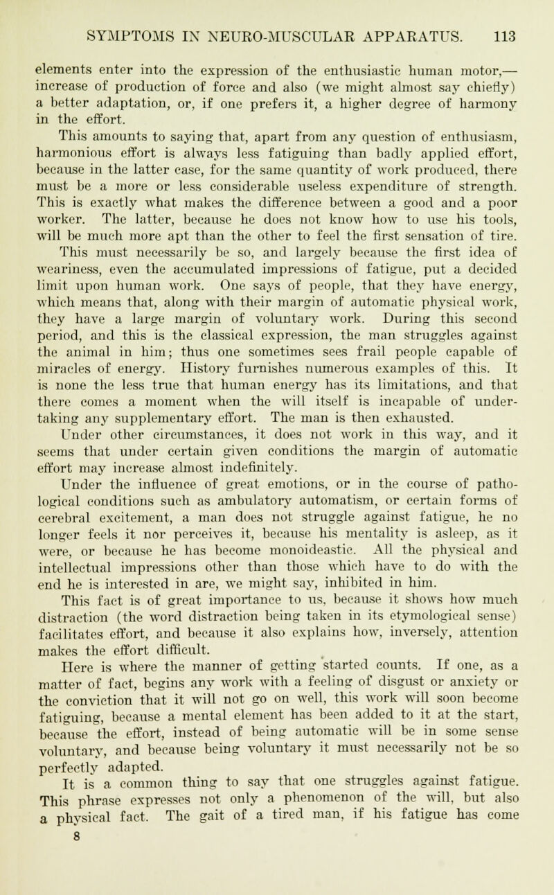 elements enter into the expression of the enthusiastic human motor,— increase of production of force and also (we might almost say chiefly) a better adaptation, or, if one prefers it, a higher degree of harmony in the effort. This amounts to saying that, apart from any question of enthusiasm, harmonious effort is always less fatiguing than badly applied effort, because in the latter case, for the same quantity of work produced, there must be a more or less considerable useless expenditure of strength. This is exactly what makes the difference between a good and a poor worker. The latter, because he does not know how to use his tools, will be much more apt than the other to feel the first sensation of tire. This must necessarily be so, and largely because the first idea of weariness, even the accumulated impressions of fatigue, put a decided limit upon human work. One says of people, that they have energy, which means that, along with their margin of automatic physical work, they have a large margin of voluntary work. During this second period, and this is the classical expression, the man struggles against the animal in him; thus one sometimes sees frail people capable of miracles of energy. History furnishes numerous examples of this. It is none the less true that human energy has its limitations, and that there comes a. moment when the will itself is incapable of under- taking any supplementary effort. The man is then exhausted. Under other circumstances, it does not work in this way, and it seems that under certain given conditions the margin of automatic effort may increase almost indefinitely. Under the influence of great emotions, or in the course of patho- logical conditions such as ambulatory automatism, or certain forms of cerebral excitement, a man does not struggle against fatigue, he no longer feels it nor perceives it, because his mentality is asleep, as it were, or because he has become monoideastic. All the physical and intellectual impressions other than those which have to do with the end he is interested in are, we might say, inhibited in him. This fact is of great importance to us, because it shows how much distraction (the word distraction being taken in its etymological sense) facilitates effort, and because it also explains how, inversely, attention makes the effort difficult. Here is where the manner of getting started counts. If one, as a matter of fact, begins any work with a feeling of disgust or anxiety or the conviction that it will not go on well, this work will soon become fatiguing, because a mental element has been added to it at the start, because the effort, instead of being automatic will be in some sense voluntary, and because being voluntary it must necessarily not be so perfectly adapted. It is a common thing to say that one struggles against fatigue. This phrase expresses not only a phenomenon of the will, but also a physical fact. The gait of a tired man, if his fatigue has come 8